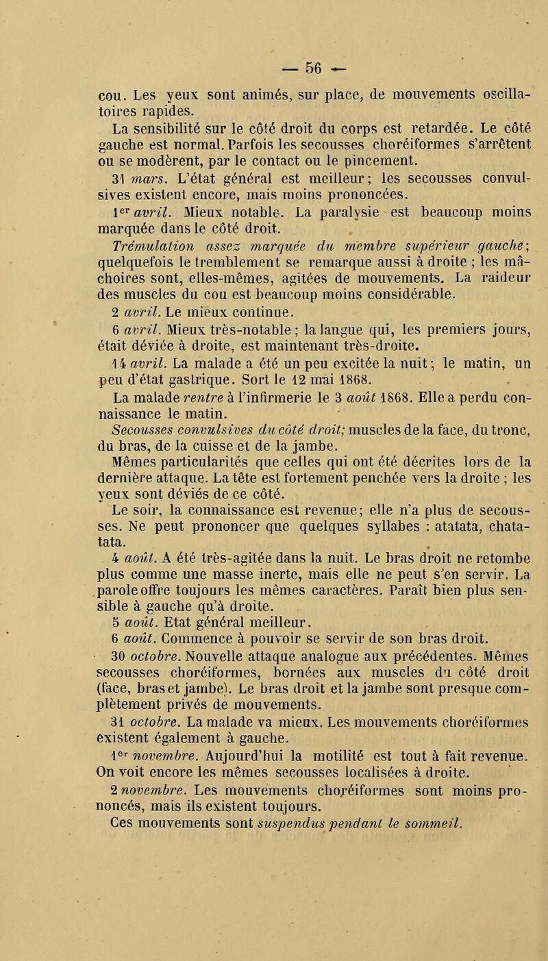 cou. Les yeux sont animés, sur place, de mouvements oscilla- toires rapides. La sensibilité sur le côté droit du corps est retardée. Le côté gauche est normal. Parfois les secousses choréiformes s'arrêtent ou se modèrent, par le contact ou le pincement. 31 mars. L'état général est meilleur; les secousses convul- sives existent encore, mais moins prononcées. 1er avril. Mieux notable. La paralysie est beaucoup moins marquée dans le côté droit. Trémulation assez marquée du membre supérieur gauche; quelquefois le tremblement se remarque aussi à droite ; les mâ- choires sont, elles-mêmes, agitées de mouvements. La raideur des muscles du cou est beaucoup moins considérable. 2 avril. Le mieux continue. 6 avril. Mieux très-notable ; la langue qui, les premiers jours, était déviée à droite, est maintenant très-droite. \^ avril. La malade a été un peu excitée la nuit ; le matin, un peu d'état gastrique. Sort le 12 mui 1868. La malade rentre à l'infirmerie le 3 août 1868. Elle a perdu con- naissance le matin. Secousses convulsives du côté droit; muscles de la face, du tronc, du bras, de la cuisse et de la jambe. Mêmes particularités que celles qui ont été décrites lors de la dernière attaque. La tête est fortement penchée vers la droite ; les yeux sont déviés de ce côté. Le soir, la connaissance est revenue ; elle n'a plus de secous- ses. Ne peut prononcer que quelques syllabes : atatata, chata- tata. 4 août. A été très-agitée dans la nuit. Le bras droit ne retombe plus comme une masse inerte, mais elle ne peut s'en servir. La .parole oifre toujours les mêmes caractères. Paraît bien plus sen- sible à gauche qu'à droite. 5 août. Etat général meilleur. 6 août. Commence à pouvoir se servir de son bras droit. 30 octobre. Nouvelle attaque analogue aux précédentes. Mêmes secousses choréiformes, bornées aux muscles du côté droit (face, bras et jambe). Le bras droit et la jambe sont presque com- plètement privés de mouvements. 31 octobre. La malade va mieux. Les mouvements choréiformes existent également à gauche. l^i- novembre. Aujourd'hui la motilité est tout à fait revenue. On voit encore les mêmes secousses localisées à droite. i novembre. Les mouvements choréiformes sont moins pro- noncés, mais ils existent toujours. Ces mouvements sont suspendus pendant le sommeil.