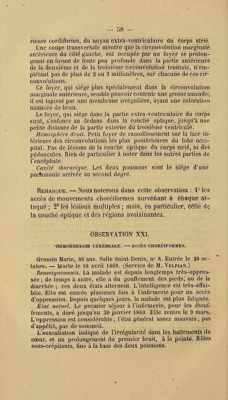 rièure cordiformè, du noyau extra-ventficulaife du corps strié. Une coupe transversale montre que la circonvolulion marginale antérieure dii côté gauche, est occupée par un foyer se prolon- geant en forme de fente peu profonde dans la partie antérieure de là deuxième et de la troisième circonvolution frontale, n'em- piétant pas dé plus de 2 ou 3 millimètres, sur chacune de ces cir- convolutions. Ce foyer, qui siège plus spécialement dans la circonvolution marginale antérieure, semble pouvoir contenir une grosseamande; il est tapissé par une membrane irrégulière, ayant une coloration nuancée de brun. Le foyer, qui siège dans la partie extra-ventriculaire du corps strié, s'enfonce au dedans dans la couche optique, jusqu'à une petite distance de la partie externe du troisième ventricule. Hémisphère droit. Petit foyer de ramollissement sur la face in- férieure des circonvolutions lès plus postérieures du lobé occi- pital. Pas de lésions de la couche optique du corps strié, ni des pédoncules. Rien de particulier à noter dans les autres parties de l'encéphale. ' Cavité thoracique. Les deux poumons sont lé siège d'une pnëtimônie arrivée au second degré. Remarque. -^ Nous noterons dans cette observation : 1° les accès de mouvements choréiformes survenant à chaque at- taqué ; 2^ les lésions multiples ; mais, en particulier, celle de la couché optique et des i*égions avoisinantes. OBSERVATION XXL liÉMORRliAGiE CÉRÉBRALE. —ACCES CHOREIFORMES. Grassin Marie, 86 ans. Salle Saint-Denis, n° 8. Entrée le 28 oc- tobre- — Morte le 18 avril 1869. (Service de M. Vulpian.) Renseignements. La malade est depuis longtemps très-oppres- sée ; de temps à autre, elle a du gonflement des pieds, ou de la diarrhée ; ces deux états alternent. L'intelligence est très-afifai- blie. Ella est entrée plusieurs fois à l'infirmerie pour un accès d'oppression. Depuis quelques jours, la malade est plus fatiguée.. . Etat actuel. Le premier séjour à l'infirmerie, pour les étouf- fements, a duré jusqu'au 30 janvier 1869. Elle rentre le 9 mars. L'oppression est considérable ; l'état général assez mauvais ; pas d'appétit, pas de sommeil. L'auscullation indique de l'irrégularité dans les battements du (MBur, et un prolongement du premier bruit, à la pointé. Râles sous-crépitants, fins à la base des deux poumons.