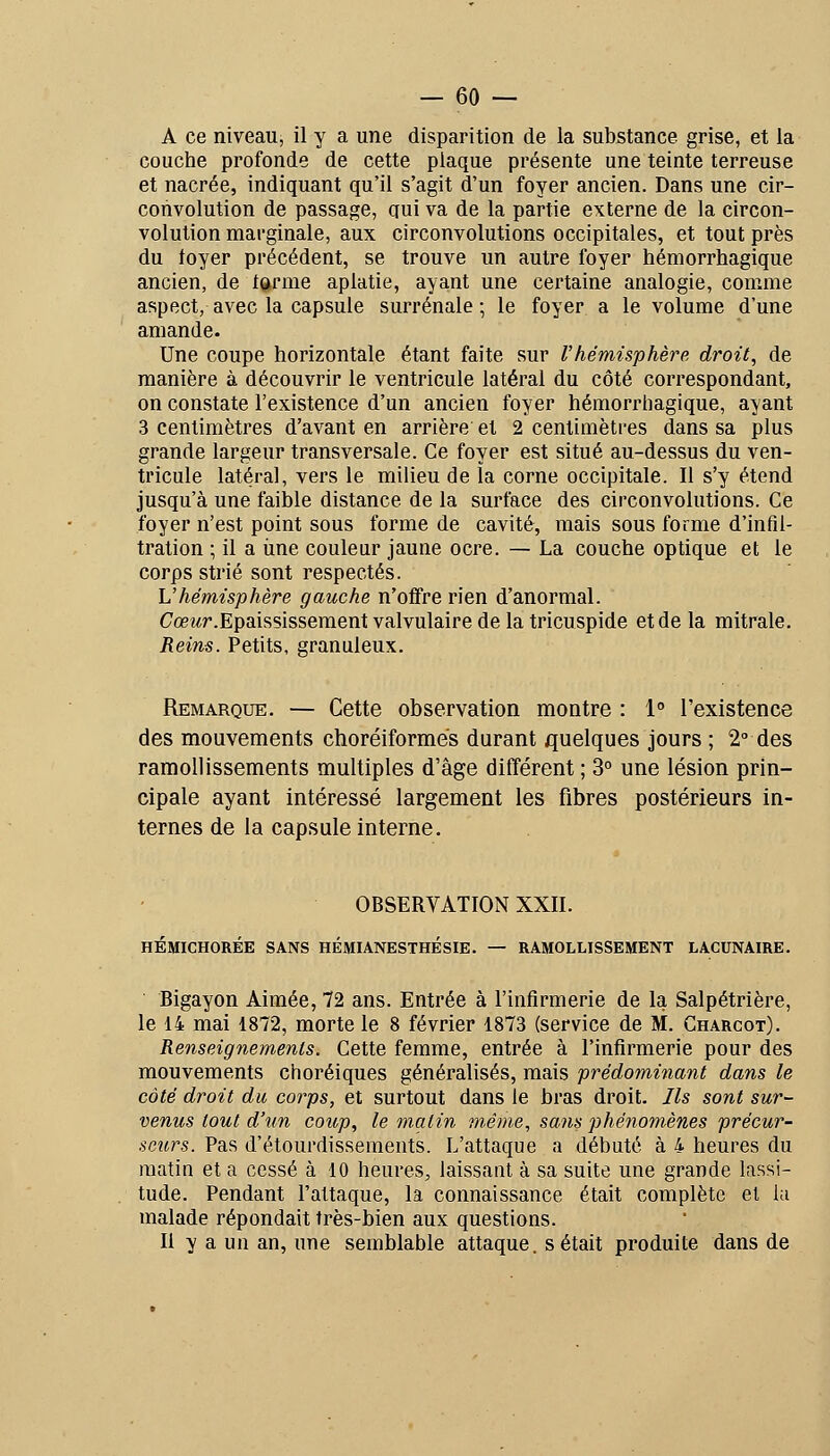 A ce niveau, il y a une disparition de la substance grise, et la couche profonde de cette plaque présente une teinte terreuse et nacrée, indiquant qu'il s'agit d'un foyer ancien. Dans une cir- convolution de passage, qui va de la partie externe de la circon- volution marginale, aux circonvolutions occipitales, et tout près du loyer précédent, se trouve un autre foyer hémorrhagique ancien, de terme aplatie, ayant une certaine analogie, comme aspect, avec la capsule surrénale ; le foyer a le volume d'une amande. Une coupe horizontale étant faite sur Vhémisphère droit, de manière à découvrir le ventricule latéral du côté correspondant, on constate l'existence d'un ancien foyer hémorrhagique, ayant 3 centimètres d'avant en arrière et 2 centimètres dans sa plus grande largeur transversale. Ce foyer est situé au-dessus du ven- tricule latéral, vers le milieu de la corne occipitale. Il s'y étend jusqu'à une faible distance de la surface des circonvolutions. Ce foyer n'est point sous forme de cavité, mais sous forme d'infil- tration ; il a une couleur jaune ocre. — La couche optique et le corps strié sont respectés. Vhémisphère gauche n'offre rien d'anormal. Cœi^r.Epaississeraent valvulaire de la tricuspide et de la mitrale. Reins. Petits, granuleux. Remarque. — Cette observation montre : 1° l'existence des mouvements choréiformés durant quelques jours ; 2° des ramollissements multiples d'âge différent ; 3° une lésion prin- cipale ayant intéressé largement les fibres postérieurs in- ternes de la capsule interne. OBSERVATION XXII. HÉMICHORÉE SANS HÉMIANESTHÉSIE. — RAMOLLISSEMENT LACUNAIRE. ' Bigayon Aimée, 72 ans. Entrée à l'infirmerie de la Salpétrière, le 14 mai 1872, morte le 8 février 1873 (service de M. Charcot). Renseignements. Cette femme, entrée à l'infirmerie pour des mouvements choréiques généralisés, mîiis prédominant dans le coté droit du corps, et surtout dans le bras droit. Ils sont sur- venus tout d'un coup, le matin même, saiis phénomènes précur- seurs. Pas d'étourdisseraents. L'attaque a débuté à 4 heures du matin et a cessé à 10 heures, laissant à sa suite une grande lassi- tude. Pendant l'attaque, la connaissance était complète et la malade répondait très-bien aux questions. Il y a un an, une semblable attaque, s était produite dans de