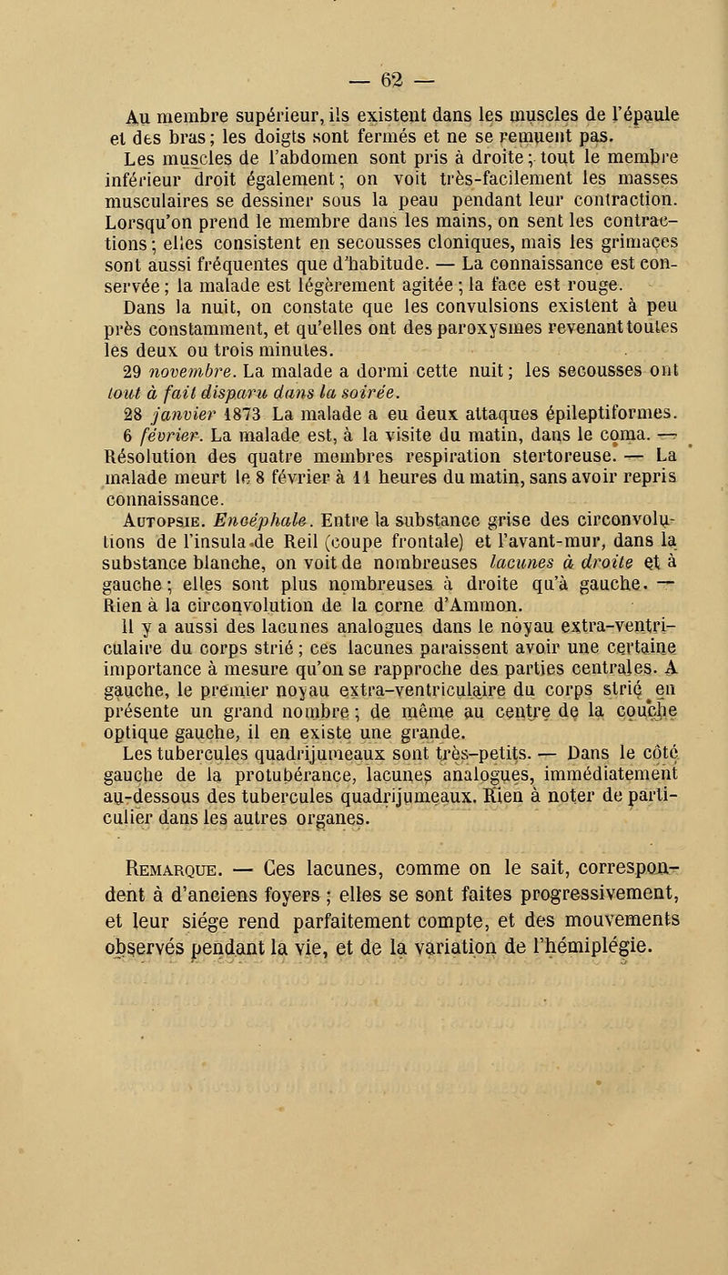 Au membre supérieur, ils existent dans les muscles de l'épaule et des bras; les doigts sont fermés et ne se remuent pas. Les muscles de l'abdomen sont pris à droite ; tout le membre inférieur droit également; on voit très-facilement les masses musculaires se dessiner sous la peau pendant leur contraction. Lorsqu'on prend le membre dans les mains, on sent les contraii- tions ; elles consistent en secousses cloniques, mais les grimaces sont aussi fréquentes que d'babitude. — La connaissance est con- servée ; la malade est légèrement agitée ; la face est rouge. Dans la nuit, on constate que les convulsions existent à peu près constamment, et qu'elles ont des paroxysmes revenant toutes les deux ou trois minutes. 29 novembre. La malade a dormi cette nuit; les secousses ont tout à fait disparu dans la soirée. 28 janvier 1873 La malade a eu deux attaques épileptiformes. 6 février. La malade est, à la visite du matin, dans le coma. -^ Résolution des quatre membres respiration stertoreuse. — La malade meurt le 8 février à H heures du matin, sans avoir repris connaissance. Autopsie. Encéphale. Entre la substance grise des circonvolu- tions de l'insula.de Reil (coupe frontale) et l'avant-mur, dans la substance blanche, on voit de nombreuses lacunes à droite et à gauche; elles sont plus nombreuses à droite qu'à gauche. — Rien à la circonvolution de la corne d'Ammou. Il y a aussi des lacunes analogues dans le noyau extra-ventri- culaire du corps strié ; ces lacunes paraissent avoir une certaine importance à mesure qu'on se rapproche des parties centrales. A gauche, le premier noyau Qxtra-ventriculaire du corps strié ^ en présente un grand nombre ; de même au centre de la couche optique gauche, il en existe une grande. Les tubercules quadrijumeaux sont très-petits. — Dans le côté gauche de la protubérance, lacune? analogues, immédiatement au-dessous des tubercules quadrijumeaux. Klen à noter de parti- culier dans les autres organes. Remarque. — Ces lacunes, comme on le sait, correspûu- dent à d'anciens foyers ; elles se sont faites progressivement, et leur siège rend parfaitement compte, et des mouvements observés pendant la vie, et de la variation de l'hémiplégie.