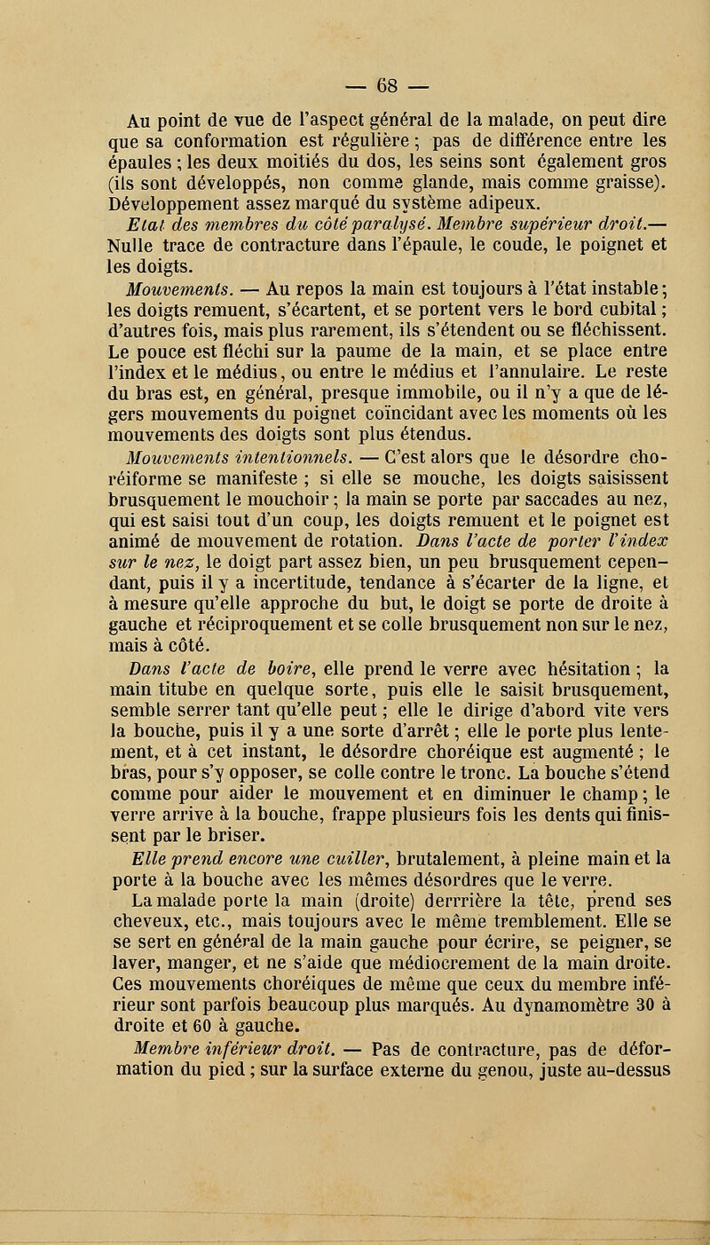 Au point de vue de l'aspect général de la malade, on peut dire que sa conformation est régulière ; pas de différence entre les épaules ; les deux moitiés du dos, les seins sont également gros (ils sont développés, non comme glande, mais comme graisse). Développement assez marqué du système adipeux. Etal des membres du côté paralysé. Membre supérieur droit.— Nulle trace de contracture dans l'épaule, le coude, le poignet et les doigts. Mouvements. — Au repos la main est toujours à l'état instable ; les doigts remuent, s'écartent, et se portent vers le bord cubital ; d'autres fois, mais plus rarement, ils s'étendent ou se fléchissent. Le pouce est fléchi sur la paume de la main, et se place entre l'index et le médius, ou entre le médius et l'annulaire. Le reste du bras est, en général, presque immobile, ou il n'y a que de lé- gers mouvements du poignet coïncidant avec les moments où les mouvements des doigts sont plus étendus. Mouvements intentionnels. — C'est alors que le désordre cho- réiforme se manifeste ; si elle se mouche, les doigts saisissent brusquement le mouchoir ; la main se porte par saccades au nez, qui est saisi tout d'un coup, les doigts remuent et le poignet est animé de mouvement de rotation. Dans l'acte de porter l'index sur le nez, le doigt part assez bien, un peu brusquement cepen- dant, puis il y a incertitude, tendance à s'écarter de la ligne, et à mesure qu'elle approche du but, le doigt se porte de droite à gauche et réciproquement et se colle brusquement non sur le nez, mais à côté. Dans l'acte de boire, elle prend le verre avec hésitation ; la main titube en quelque sorte, puis elle le saisit brusquement, semble serrer tant qu'elle peut ; elle le dirige d'abord vite vers la bouche, puis il y a une sorte d'arrêt ; elle le porte plus lente- ment, et à cet instant, le désordre choréique est augmenté ; le bras, pour s'y opposer, se colle contre le tronc. La bouche s'étend comme pour aider le mouvement et en diminuer le champ ; le verre arrive à la bouche, frappe plusieurs fois les dents qui finis- sent par le briser. Elle prend encore une cuiller, brutalement, à pleine main et la porte à la bouche avec les mêmes désordres que le verre. La malade porte la main (droite) derrrière la tête, prend ses cheveux, etc., mais toujours avec le même tremblement. Elle se se sert en général de la main gauche pour écrire, se peigner, se laver, manger, et ne s'aide que médiocrement de la main droite. Ces mouvements choréiques de même que ceux du membre infé- rieur sont parfois beaucoup plus marqués. Au dynamomètre 30 à droite et 60 à gauche. Membre inférieur droit. — Pas de contracture, pas de défor- mation du pied ; sur la surface externe du genou, juste au-dessus