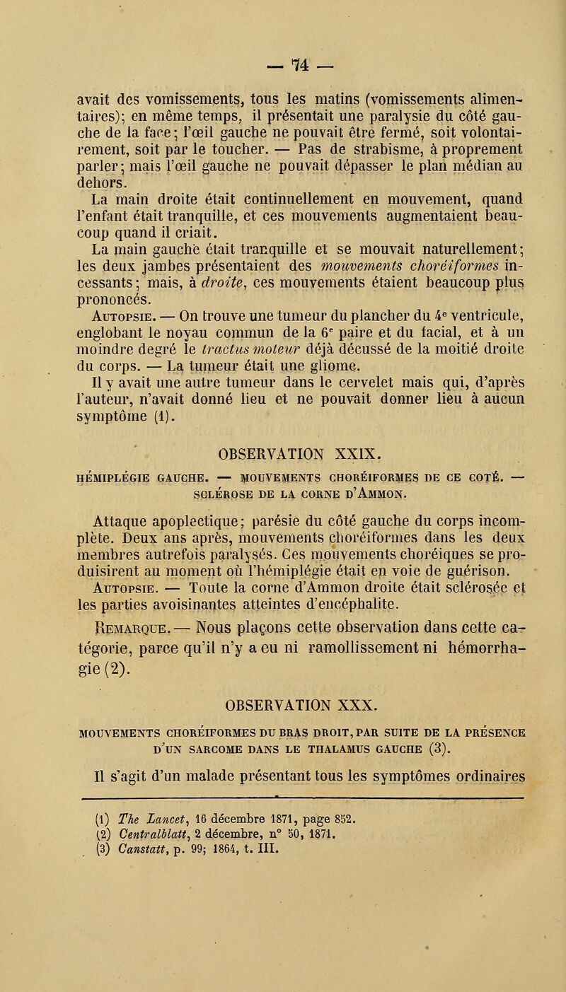 — 14 — avait des vomissements, tous les matins (vomissements alimen- taires); en même temps, il présentait une paralysie du côté gau- che de la face ; l'œil gauche ne pouvait être fermé, soit volontai- rement, soit par le toucher. — Pas de strabisme, à proprement parler; mais l'œil gauche ne pouvait dépasser le plan médian au dehors. La main droite était continuellement en mouvement, quand l'enfant était tranquille, et ces mouvements augmentaient beau- coup quand il criait. La main gauche était tranquille et se mouvait naturellement ; les deux jambes présentaient des mouvements choréiformes in- cessants ; mais, à droite, ces mouvements étaient beaucoup plus prononcés. Autopsie. — On trouve une tumeur du plancher du 4« ventricule, englobant le noyau commun de la 6' paire et du facial, et à un moindre degré le tractus moteur déjà déçusse de la moitié droite du corps. — La tumeur était une gliome. Il y avait une autre tumeur dans le cervelet mais qui, d'après l'auteur, n'avait donné lieu et ne pouvait donner lieu à aucun symptôme (1). OBSERVATION XXIX. nÉMIPLÉGIE GAUCHE. — MOUVEMENTS CHORÉIFORMES DE CE GOTÊ. — SCLÉROSE DE LA CORNE d'AmMON. Attaque apoplectique; parésie du côté gauche du corps incom- plète. Deux ans après, mouvements choréiformes dans les deux membres autrefois paralysés. Ces mouvements choréiques se pro- duisirent au moment où l'hémiplégie était en voie de guérison. Autopsie. — Toute la corne d'Ammon droite était sclérosée et les parties avoisinantes atteintes d'encéphalite. Remarque.— Nous plaçons cette observation dans cette ca- tégorie, parce qu'il n'y a eu ni ramollissement ni hémorrha- gie (2). OBSERVATION XXX. mouvements choréiformes du BRAS DROIT, PAR SUITE DE LA PRESENCE d'un SARCOME DANS LE THALAMUS GAUCHE (3). Il s'agit d'un malade présentant tous les symptômes ordinaires (1) The Lancet, 16 décembre 1871, page 852. (2) Centralilatt, 2 décembre, n 50, 1871. (3) Canstatt, p. 99; 1864, t. III.