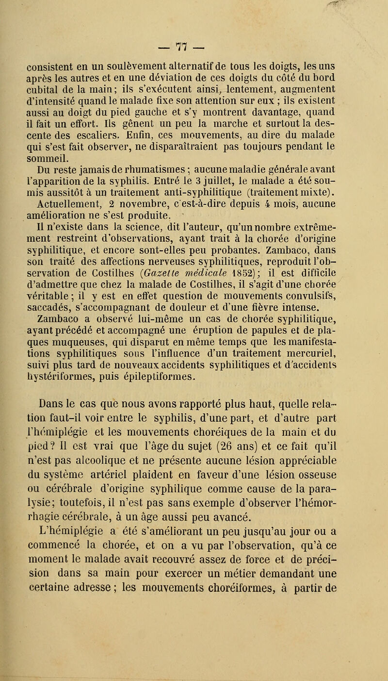 .'^• — 77 — consistent en un soulèvement alternatif de tous les doigts, les uns après les autres et en une déviation de ces doigls du côté du bord cubital de la main; ils s'exécutent ainsi, lentement, augmentent d'intensité quand le malade fixe son attention sur eux ; ils existent aussi au doigt du pied gauche et s'y montrent davantage, quand il fait un effort. Ils gênent un peu la marche et surtout la des- cente des escaliers. Enfin, ces mouvements, au dire du malade qui s'est fait observer, ne disparaîtraient pas toujours pendant le sommeil. Du reste jamais de rhumatismes ; aucune maladie générale avant l'apparition de la syphilis. Entré le 3 juillet, le malade a été sou- mis aussitôt à un traitement anti-syphilitique (traitement mixte). Actuellement, 2 novembre, cest-à-dire depuis 4 mois, aucune amélioration ne s'est produite. Il n'existe dans la science, dit l'auteur, qu'un nombre extrême- ment restreint d'observations, ayant trait à la chorée d'origine syphilitique, et encore sont-elles peu probantes. Zambaco, dans son traité des affections nerveuses syphilitiques, reproduit l'ob- servation de Costilhes {Gazette médicale 1852); il est difficile d'admettre que chez la malade de Costilhes, il s'agit d'une chorée véritable ; il y est en effet question de mouvements convulsifs, saccadés, s'accompagnant de douleur et d'une fièvre intense. Zambaco a observé lui-même un cas de chorée syphilitique, ayant précédé et accompagné une éruption de papules et de pla- ques muqueuses, qui disparut en même temps que les manifesta- tions syphilitiques sous l'influence d'un traitement mercuriel, suivi plus tard de nouveaux accidents syphilitiques et d'accidents hystériformes, puis épileptiformes. Dans le cas que nous avons rapporté plus haut, quelle rela- tion faut-il voir entre le syphilis, d'une part, et d'autre part l'hémiplégie et les mouvements choréiques de la main et du pied? Il est vrai que l'âge du sujet (26 ans) et ce fait qu'il n'est pas alcoolique et ne présente aucune lésion appréciable du système artériel plaident en faveur d'une lésion osseuse ou cérébrale d'origine syphilique comme cause de la para- lysie; toutefois, il n'est pas sans exemple d'observer l'hémor- rhagie cérébrale, à un âge aussi peu avancé. L'hémiplégie a été s'améliorant un peu jusqu'au jour ou a commencé la chorée, et on a vu par l'observation, qu'à ce moment le malade avait recouvré assez de force et de préci- sion dans sa main pour exercer un métier demandant une certaine adresse ; les mouvements choréiformes, à partir de