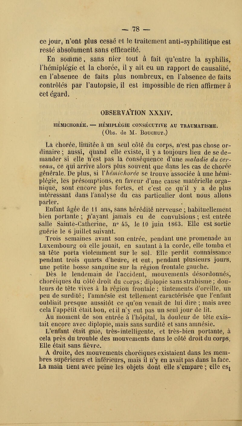 ce jour, n'ont plus cessé et le traitement anti-syphilitique est resté absolument sans efficacité. En somme, sans nier tout à fait qu'entre la syphilis, l'hémiplégie et la chorée, il y ait eu un rapport de causalité, en l'absence de faits plus nombreux, en l'absence de faits contrôlés par l'autopsie, il est impossible de rien affirmer à cet égard. OBSERVATION XXXIV. HÉMICHORÉE. — HÉMIPLÉGIE CONSÉCUTIVE AU TRAUMATISME. (Obs. de M. BoucHUT.) La chorée, limitée à un seul côté du corps, n'est pas chose or- dinaire ; aussi, qliand elle existe, il y a toujours lieu de se de- mander si elle n'est pas la conséquence d'une maladie du cer- veau, ce qui arrive alors plus souvent que dans les cas de chorée générale. De plus, si ïhémichorée se trouve associée à une hémi- plégie, les présomptions, en faveur d'une cause matérielle orga- nique, sont encore plus fortes, et c'est ce qu'il y a de plus intéressant dans fanalyse du cas particulier dont nous allons parler. Enfant âgée de 11 ans, sans hérédité nerveuse ; habituellement bien portante ; ji'ayant jamais eu de convulsions ; est entrée salle Sainte-Catherine, n° 45, le 10 juin 1863. Elle est sortie guérie le 6 juillet suivant. Trois semaines avant son entrée, pendant une promenade au Luxembourg où elle jouait, en sautant à la corde, elle tomba et sa tête porta violemment sur le sol. Elle perdit connaissance pendant trois quarts d'heure, et eut, pendant plusieurs jours, une petite bosse sanguine sur la région frontale gauche. Dès le lendemain de l'accident, mouvements désordonnés, choréiques du côté droit du corps; diplopie sans strabisme ; dou- leurs de tête vives à la région frontale ; tintements d'oreille, un peu de surdité ; l'amnésie est tellement caractérisée que l'enfant oubliait presque aussitôt ce qu'on venait de lui dire ; mais avec cela l'appétit était bon, et il n'y eut pas un seul jour de lit. Au moment de son entrée à l'hôpital, la douleur de tête exis- tait encore avec diplopie, mais sans surdité et sans amnésie. L'enfant était gaie, très-intelligente, et très-bien portante, à cela près du trouble des mouvements dans le côté droit du corps. Elle était sans fièvre. A droite, des mouvements choréiques existaient dans les mem- bres supérieurs et inférieurs, mais il n'y en avait pas dans la face. La main tient avec peine les objets dont elle s'empare ; elle esf