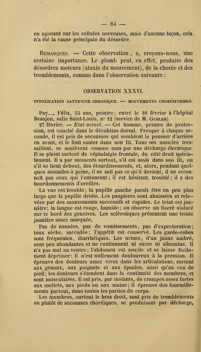 en agissant sur les cellules nerveuses, mais d'aucune façon, cela n'a été la cause principale du désordre. Remarques. — Cette observation, a, croyons-nous, une certaine importance. Le-plomb peut, en effet, produire des désordres moteurs (ataxie du mouvement), de la chorée et des tremblements, comme dans l'observation suivante : OBSERVATION XXXVI. INTOXICATION SATURNINE CHRONIQUE. — MOUVEMENTS CHOREIFORMES. Pay..., Félix, 55 ans, peintre; entré le 26 février à l'hôpital Beaujon, salle Saint-Louis, n° 12 (service de M. Gubler). 27 février. — Elat actuel. — Cet homme, peintre de profes- sion, est couché dans le décubitus dorsal. Presque à chaque se- conde, il est pris de secousses qui semblent le pousser d'arrière en avant, et le font sauter dans son lit. Tous ses muscles tres- saillent, se soulèvent comme mus par une décharge électrique. Il se plaint surtout de céphalalgie frontale, du côté droit spécia- lement. Il a par moments surtout, s'il est assis dans son lit, ou s'il se tient debout, des étourdissements, et, alors, pendant quel- ques secondes à peine, il ne sait pas ce qu'il devient, il ne recon- naît pas ceux qui l'entourent ; il est hésitant, troublé ; il a des bourdonnements d'oreilles. La vue est trouble ; la pupille gauche paraît être un peu plus large que la pupille droite. Les paupières sont abaissées et rele- vées par des mouvements successifs et rapides. Le teint est jau- nâtre; la langue est rouge, humide; on observe un Useré violacé sur le bord des gencives. Les sclérotiques présentent une teinte jaunâtre assez marquée. Pas de nausées, pas de vomissements, pas d'expectoration; toux sèche, saccadée; l'appétit est conservé. Les garde-robes sont fréquentes, diarrhéïques. Les urines, d'un jaune ambré, sont peu abondantes et ne contiennent ni sucre ni albumine. Il n'a pas mal au ventre ; l'abdomen est souple et se laisse facile- ment déprimer; il n'est nullement douloureux à la pression. Il éprouve des douleurs assez vives dans les articulations, surtout aux genoux, aux poignets et aux épaules, ainsi qu'au cou de pied ; les douleurs s'étendent dans la continuité des membres, et sont musculaires. Il est pris, par instants, de crampes assez fortes aux mollets, aux pieds ou aux mains ; il éprouve des fourmille- ments partout, dans toutes les parties du corps. Les membres, surtout le bras droit, sont pris de tremblements ou plutôt de secousses choréïques, se produisant par décharge,