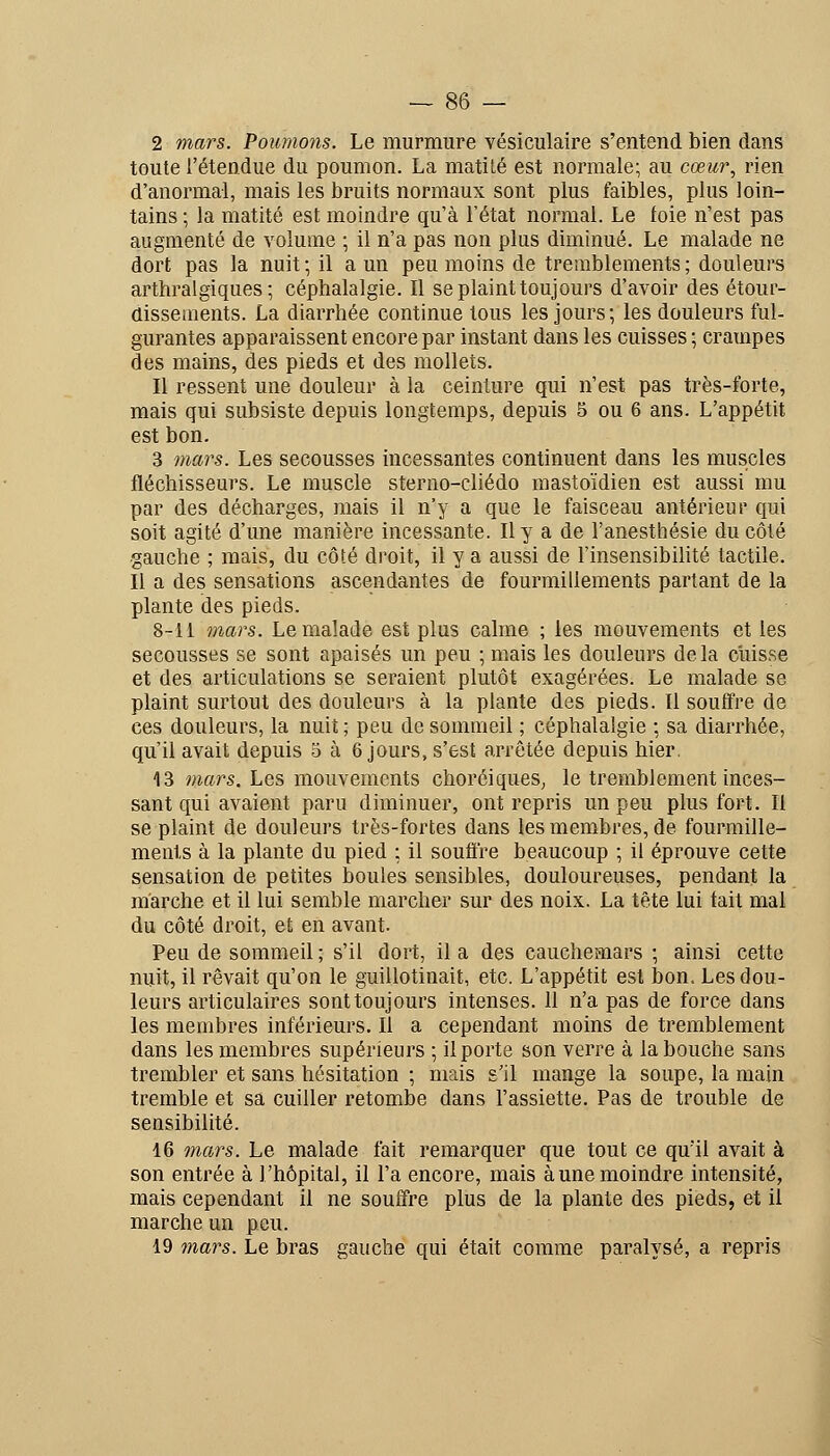 2 mars. Poumons. Le murmure vésiculaire s'entend bien dans toute l'étendue du poumon. La matilé est normale; au cœur, rien d'anormal, mais les bruits normaux sont plus faibles, plus loin- tains ; la matité est moindre qu'à l'état normal. Le foie n'est pas augmenté de volume ; il n'a pas non plus diminué. Le malade ne dort pas la nuit ; il a un peu moins de tremblements ; douleurs arthralgiques ; céphalalgie. Il se plaint toujours d'avoir des étour- dissetnents. La diarrhée continue tous les jours; les douleurs ful- gurantes apparaissent encore par instant dans les cuisses ; crampes des mains, des pieds et des mollets. Il ressent une douleur à la ceinture qui n'est pas très-forte, mais qui subsiste depuis longtemps, depuis 5 ou 6 ans. L'appétit est bon. 3 maj's. Les secousses incessantes continuent dans les muscles fléchisseurs. Le muscle sterno-chédo mastoïdien est aussi mu par des décharges, mais il n'y a que le faisceau antérieur qui soit agité d'une manière incessante. Il y a de l'anesthésie du côté gauche ; mais, du côté droit, il y a aussi de l'insensibihté tactile. Il a des sensations ascendantes de fourmillements partant de la plante des pieds. 8-li 7)iars. Le malade est plus calme ; les mouvements et les secousses se sont apaisés un peu ; mais les douleurs delà cuisse et des articulations se seraient plutôt exagérées. Le malade se plaint surtout des douleurs à la plante des pieds. Il souffre de ces douleurs, la nuit ; peu de sommeil ; céphalalgie ; sa diarrhée, qu'il avait depuis 5 à 6 jours, s'est arrêtée depuis hier. 13 mars. Les mouvements choréiques, le tremblement inces- sant qui avaient paru diminuer, ont repris un peu plus fort. Il se plaint de douleurs très-fortes dans les membres, de fourmille- ments à la plante du pied ; il souffre beaucoup ; il éprouve cette sensation de petites boules sensibles, douloureuses, pendant la marche et il lui semble marcher sur des noix. La tête lui fait mal du côté droit, et en avant. Peu de sommeil ; s'il dort, il a des cauchemars ; ainsi cette nuit, il rêvait qu'on le guillotinait, etc. L'appétit est bon. Les dou- leurs articulaires sont toujours intenses. 11 n'a pas de force dans les membres inférieurs. Il a cependant moins de tremblement dans les membres supérieurs ; il porte son verre à la bouche sans trembler et sans hésitation ; mais s'il mange la soupe, la main tremble et sa cuiller retombe dans l'assiette. Pas de trouble de sensibilité. 16 mai's. Le malade fait remarquer que tout ce qu'il avait à son entrée à l'hôpital, il l'a encore, mais à une moindre intensité, mais cependant il ne souffre plus de la plante des pieds, et il marche un peu. 19 mars. Le bras gauche qui était comme paralysé, a repris