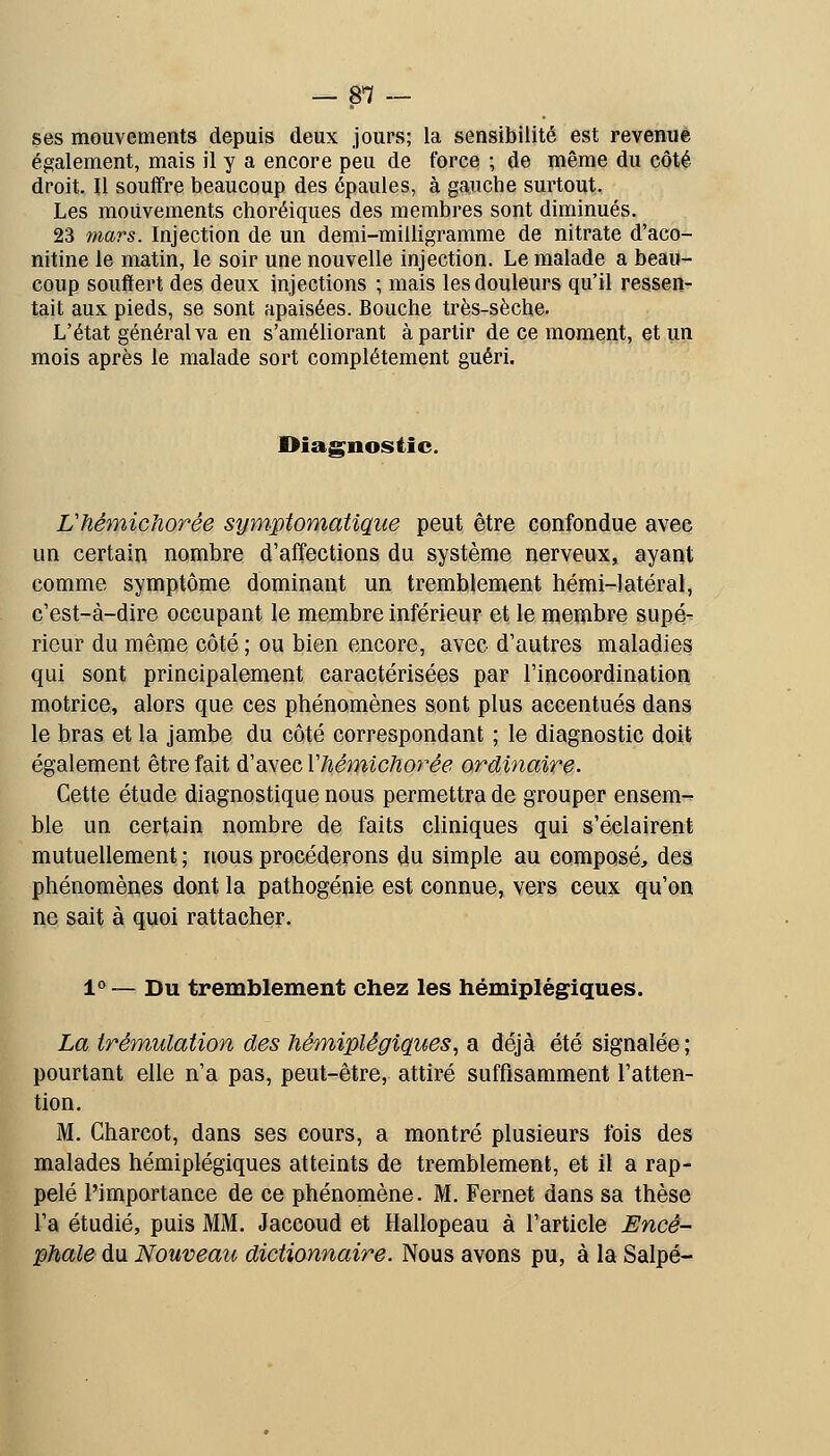 — 8*7 — ses mouvements depuis deux jours; la sensibilité est revenue également, mais il y a encore peu de force ; de même du côté droit. Il souffre beaucoup des épaules, à gauche surtout. Les mouvements choréiques des membres sont diminués. 23 mars. Injection de un demi-milligramme de nitrate d'aco- nitine le matin, le soir une nouvelle injection. Le malade a beau- coup souffert des deux injections ; mais les douleurs qu'il ressen- tait aux pieds, se sont apaisées. Bouche très-sèche. L'état général va en s'améliorant à partir de ce moment, et un mois après le malade sort complètement guéri. Diagnostic. Vfiêmichorée symptomatiqiie peut être confondue avec un certain nombre d'affections du système nerveux, ayant comme symptôme dominant un tremblement hémi-latéral, c'est-à-dire occupant le membre inférieur et le membre supé- rieur du même côté; ou bien encore, avec d'autres maladies qui sont principalement caractérisées par l'incoordination motrice, alors que ces phénomènes sont plus accentués dans le bras et la jambe du coté correspondant ; le diagnostic doit également être fait d'avec Vhémichorée ordinaire. Cette étude diagnostique nous permettra de grouper ensem-^ ble un certain nombre de faits cliniques qui s'éclairent mutuellement. ; ïtous procéderons du simple au composé, des phénomènes dont la pathogénie est connue, vers ceux qu'on ne sait à quoi rattacher. 1° — Du tremblement chez les hémiplégiques. La trémulation des hémiplégiques^ a déjà été signalée ; pourtant elle n'a pas, peut-être, attiré suffisamment l'atten- tion. M. Charcot, dans ses cours, a montré plusieurs fois des malades hémiplégiques atteints de tremblement, et il a rap- pelé l'importance de ce phénomène. M. Fernet dans sa thèse l'a étudié, puis MM. Jaccoud et Hallopeau à l'article Encé- phale du Nouveau dictionnaire. Nous avons pu, à la Salpé-