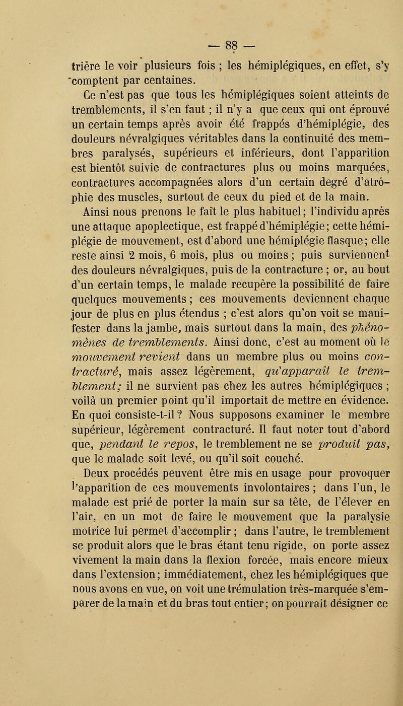 trière le voir plusieurs fois ; les hémiplégiques, en effet, s'y •comptent par centaines. Ce n'est pas que tous les hémiplégiques soient atteints de tremblements, il s'en faut ; il n'y a que ceux qui ont éprouvé un certain temps après avoir été frappés d'hémiplégie, des douleurs névralgiques véritables dans la continuité des mem- bres paralysés, supérieurs et inférieurs, dont l'apparition est bientôt suivie de contractures plus ou moins marquées, contractures accompagnées alors d'un certain degré d'atro- phie des muscles, surtout de ceux du pied et de la main. Ainsi nous prenons le fait le plus habituel ; l'individu après une attaque apoplectique, est frappé d'hémiplégie ; cette hémi- plégie de mouvement, est d'abord une hémiplégie flasque ; elle reste ainsi 2 mois, 6 mois, plus ou moins ; puis surviennent des douleurs névralgiques, puis de la contracture ; or, au bout d'un certain temps, le malade récupère la possibilité de faire quelques mouvements ; ces mouvements deviennent chaque jour de plus en plus étendus ; c'est alors qu'on voit se mani- fester dans la jambe, mais surtout dans la main, des 'phéno- mènes de tremblements. Ainsi donc, c'est au moment où le mouvement revient dans un membre plus ou moins con- tracture, mais assez légèrement, qu'apparaît le trem- blement; il ne survient pas chez les autres hémiplégiques ; voilà un premier point qu'il importait de mettre en évidence. En quoi consiste-t-il ? Nous supposons examiner le membre supérieur, légèrement contracture. Il faut noter tout d'abord que, pendant le repos, le tremblement ne se produit pas, que le malade soit levé, ou qu'il soit couché. Deux procédés peuvent être mis en usage pour provoquer l'apparition de ces mouvements involontaires; dans l'un, le malade est prié de porter la main sur sa tête, de l'élever en l'air, en un mot de faire le mouvement que la paralysie motrice lui permet d'accomplir ; dans l'autre, le tremblement se produit alors que le bras étant tenu rigide, on porte assez vivement la main dans la flexion forcée, mais encore mieux dans l'extension; immédiatement, chez les hémiplégiques que nous avons en vue, on voit unetrémulation très-marquée s'em- parer de la main et du bras tout entier ; on pourrait désigner ce