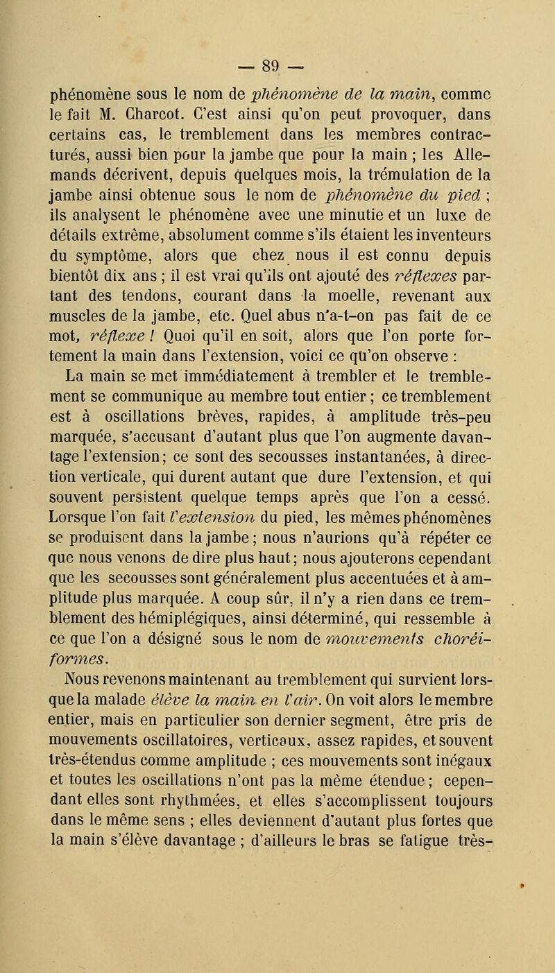 phénomène sous le nom de phénomène de la main, comme le fait M. Charcot. C'est ainsi qu'on peut provoquer, dans certains cas, le tremblement dans les membres contrac- tures, aussi bien pour la jambe que pour la main ; les Alle- mands décrivent, depuis quelques mois, la trémulation de la jambe ainsi obtenue sous le nom de phénomène du pied ; ils analysent le phénomène avec une minutie et un luxe de détails extrême, absolument comme s'ils étaient les inventeurs du symptôme, alors que chez nous il est connu depuis bientôt dix ans ; il est vrai qu'ils ont ajouté des réflexes par- tant des tendons, courant dans la moelle, revenant aux muscles de la jambe, etc. Quel abus n*a-t-on pas fait de ce mot, réflexe ! Quoi qu'il en soit, alors que l'on porte for- tement la main dans l'extension, voici ce qu'on observe : La main se met immédiatement à trembler et le tremble- ment se communique au membre tout entier ; ce tremblement est à oscillations brèves, rapides, à amplitude très-peu marquée, s'accusant d'autant plus que l'on augmente davan- tage l'extension ; ce sont des secousses instantanées, à direc- tion verticale, qui durent autant que dure l'extension, et qui souvent persistent quelque temps après que l'on a cessé. Lorsque l'on fait Vextension du pied, les mêmes phénomènes se produisent dans la jambe ; nous n'aurions qu'à répéter ce que nous venons de dire plus haut; nous ajouterons cependant que les secousses sont généralement plus accentuées et à am- plitude plus marquée. A coup sûr, il n'y a rien dans ce trem- blement des hémiplégiques, ainsi déterminé, qui ressemble à ce que l'on a désigné sous le nom de mouvemeyits choréi- formes. Nous revenons maintenant au tremblement qui survient lors- que la malade élève la main en Vair. On voit alors le membre entier, mais en particulier son dernier segment, être pris de mouvements oscillatoires, verticaux, assez rapides, et souvent Irès-étendus comme amplitude ; ces mouvements sont inégaux et toutes les oscillations n'ont pas la même étendue ; cepen- dant elles sont rhythmées, et elles s'accomplissent toujours dans le même sens ; elles deviennent d'autant plus fortes que la main s'élève davantage ; d'ailleurs le bras se fatigue très-