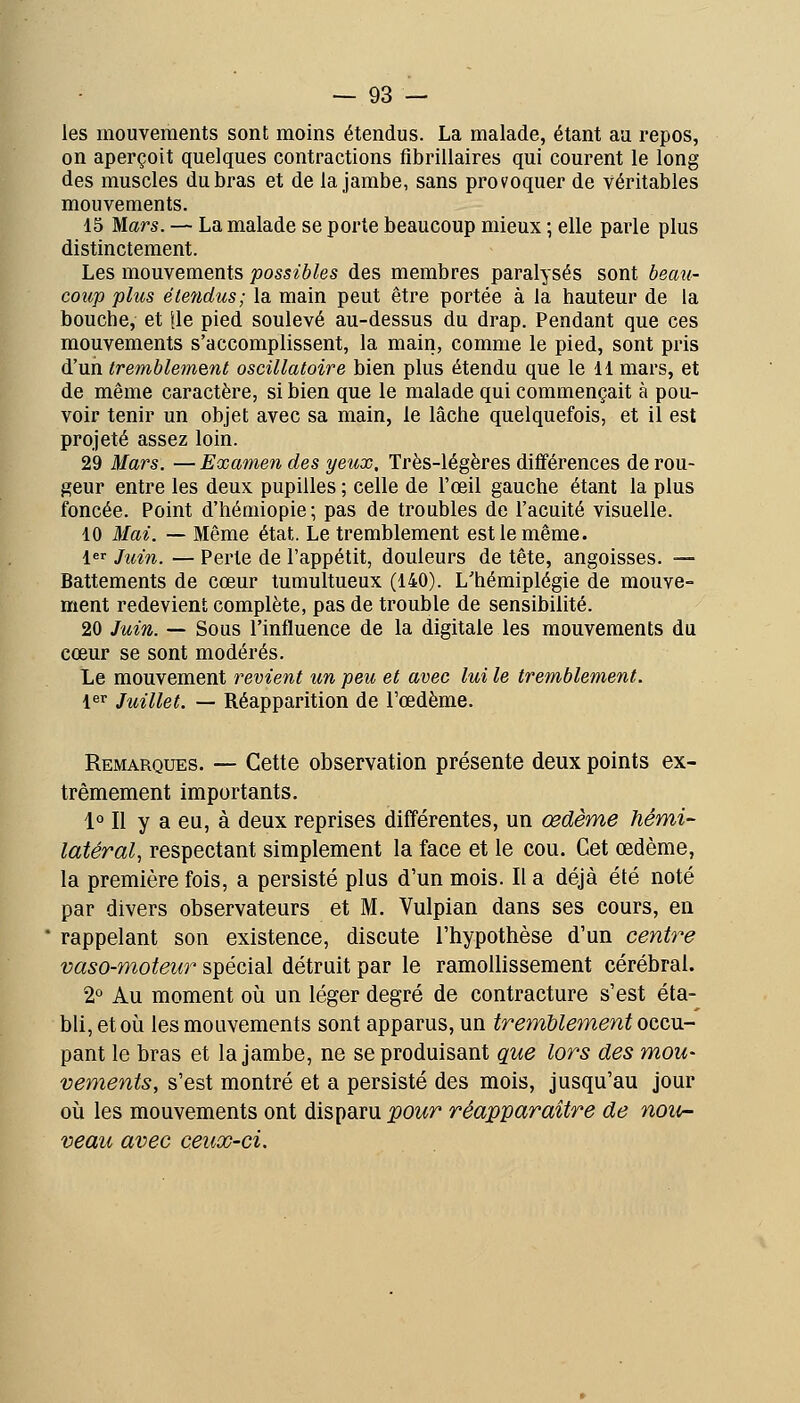 les mouvements sont moins étendus. La malade, étant au repos, on aperçoit quelques contractions fibrillaires qui courent le long des muscles du bras et de la jambe, sans provoquer de véritables mouvements. 15 Mars. — La malade se porte beaucoup mieux ; elle parle plus distinctement. Les mouvements possibles des membres paralysés sont becm- coicp plus étendus; la main peut être portée à la hauteur de la bouche, et |le pied soulevé au-dessus du drap. Pendant que ces mouvements s'accomplissent, la main, comme le pied, sont pris d'un tremblemQnt oscillatoire bien plus étendu que le 11 mars, et de même caractère, si bien que le malade qui commençait à pou- voir tenir un objet avec sa main, le lâche quelquefois, et il est projeté assez loin. 29 Mars. — Examen des yeux. Très-légères différences de rou- geur entre les deux pupilles ; celle de l'œil gauche étant la plus foncée. Point d'hémiopie; pas de troubles de l'acuité visuelle. 10 Mai. — Même état. Le tremblement est le même. 1 Jîoin. — Perte de l'appétit, douleurs de tête, angoisses. — Battements de cœur tumultueux (140). L'hémiplégie de mouve- ment redevient complète, pas de trouble de sensibilité. 20 Juin. — Sous l'influence de la digitale les mouvements du cœur se sont modérés. Le mouvement revient un peu et avec lui le tremblement. l^r Juillet. — Réapparition de l'œdème. Remarques. — Cette observation présente deux points ex- trêmement importants. 1° Il y a eu, à deux reprises différentes, un œdème hémi- latéral, respectant simplement la face et le cou. Cet œdème, la première fois, a persisté plus d'un mois. Il a déjà été noté par divers observateurs et M. Vulpian dans ses cours, en rappelant son existence, discute l'hypothèse d'un centre vaso-moteur spécial détruit par le ramollissement cérébral. 2° Au moment oii un léger degré de contracture s'est éta- bli, et 011 les mouvements sont apparus, un tremUement occu- pant le bras et la jambe, ne se produisant que lors des mou- vements, s'est montré et a persisté des mois, jusqu'au jour oii les mouvements ont disparu pour réapparaître de nou- veau avec ceux-ci.