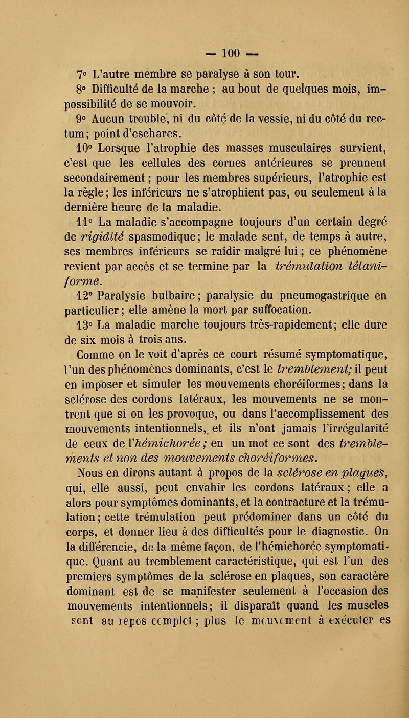 7° L'autre membre se paralyse à son tour. 8° Difficulté de la marche ; au bout de quelques mois, im- possibilité de se mouvoir. 9° Aucun trouble, ni du côté de la vessie, ni du côté du rec- tum; point d'eschares. 10° Lorsque l'atrophie des masses musculaires survient, c'est que les cellules des cornes antérieures se prennent secondairement ; pour les membres supérieurs, l'atrophie est la règle ; les inférieurs ne s'atrophient pas, ou seulement à la dernière heure de la maladie. 11° La maladie s'accompagne toujours d'un certain degré de rigidité spasmodique; le malade sent, de temps à autre, ses membres inférieurs se raidir malgré lui ; ce phénomène revient par accès et se termine par la trémulation tétani- forme. 12° Paralysie bulbaire ; paralysie du pneumogastrique en particulier ; elle amène la mort par suffocation. 13° La maladie marche toujours très-rapidement; eWe dure de six mois à trois ans. Comme on le voit d'après ce court résumé symptomatique, l'un des phénomènes dominants, c'est le tremUement; i\ peut en imposer et simuler les mouvements choréiformes ; dans la sclérose des cordons latéraux, les mouvements ne se mon- trent que si on les provoque, ou dans l'accomplissement des mouvements intentionnels,, et ils n'ont jamais l'irrégularité de ceux de Vhémichorée ; en un mot ce sont des tremble- ments et non des m,ouvements choréiformes. Nous en dirons autant à propos de la sclérose en plaques, qui, elle aussi, peut envahir les cordons latéraux ; elle a alors pour symptômes dominants, et la contracture et la trému- lation ; cette trémulation peut prédominer dans un côté du corps, et donner lieu à des difficultés pour le diagnostic. On la différencie, de la même façon, de l'hémichorée symptomati- que. Quant au tremblement caractéristique, qui est l'un des premiers symptômes de la sclérose en plaques, son caractère dominant est de se manifester seulement à l'occasion des mouvements intentionnels; il disparaît quand les muscles sont au lepos complet ; plus le m(u^(mcnt à exécuter es