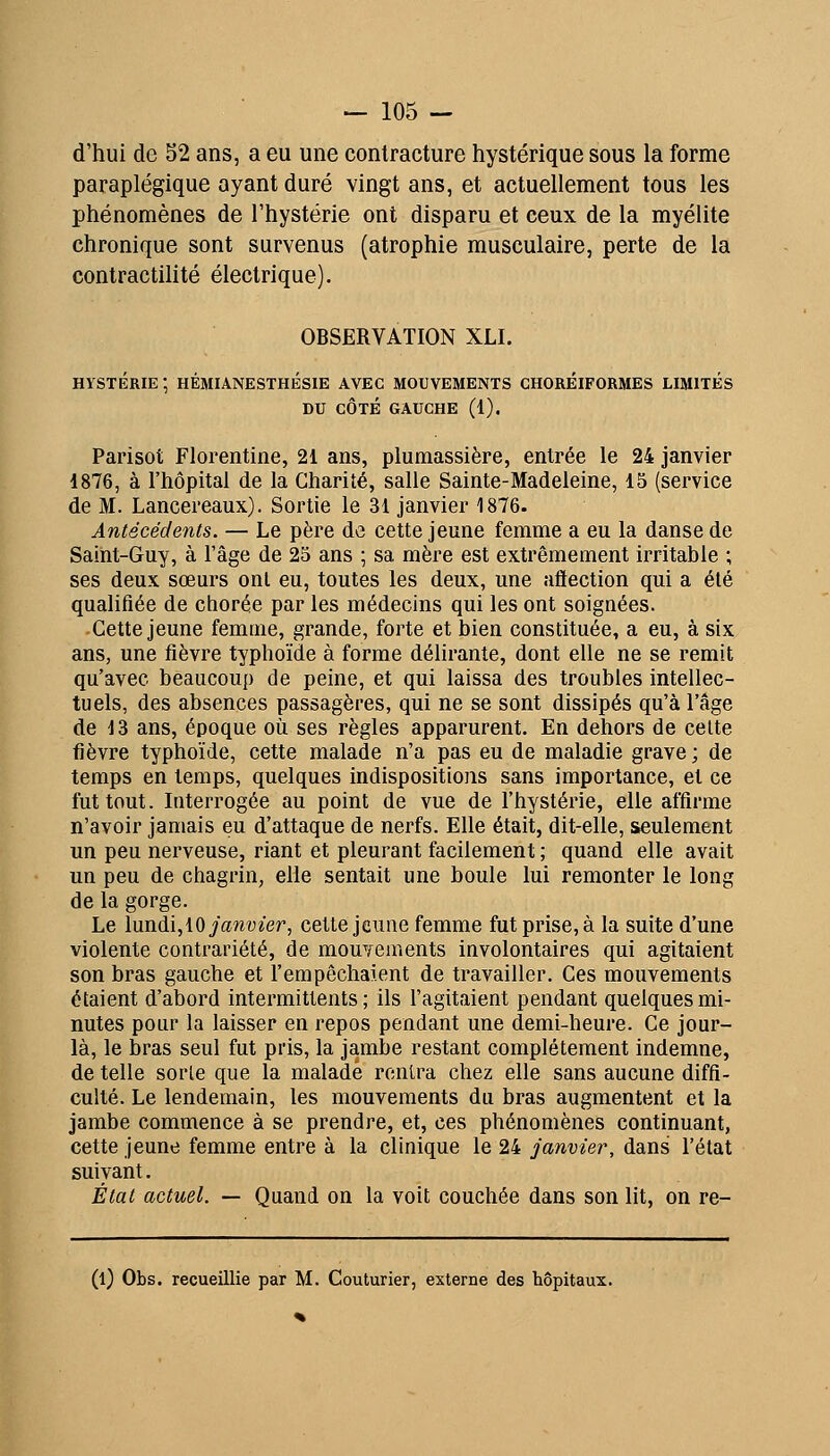 d'hui de 52 ans, a eu une contracture hystérique sous la forme paraplégique ayant duré vingt ans, et actuellement tous les phénomènes de l'hystérie ont disparu et ceux de la myélite chronique sont survenus (atrophie musculaire, perte de la contractilité électrique). OBSERVATION XLI. HYSTÉRIE ; HÉMIANESTHÉSIE AVEC MOUVEMENTS CHOREIPORMES LIMITÉS DU CÔTÉ GAUCHE (1). Parisot Florentine, 21 ans, plumassière, entrée le 24 janvier 1876, à l'hôpital de la Charité, salle Sainte-Madeleine, 15 (service de M. Lancereaux). Sortie le 31 janvier 1876. Antécédents. — Le père de cette jeune femme a eu la danse de Saint-Guy, à l'âge de 2S ans ; sa mère est extrêmement irritable ; ses deux sœurs onl eu, toutes les deux, une aftection qui a été qualifiée de chorée par les médecins qui les ont soignées. Cette jeune femme, grande, forte et bien constituée, a eu, à six ans, une fièvre typhoïde à forme délirante, dont elle ne se remit qu'avec beaucoup de peine, et qui laissa des troubles intellec- tuels, des absences passagères, qui ne se sont dissipés qu'à l'âge de 13 ans, époque où ses règles apparurent. En dehors de celte fièvre typhoïde, cette malade n'a pas eu de maladie grave ; de temps en temps, quelques indispositions sans importance, et ce fut tout. Interrogée au point de vue de l'hystérie, elle affirme n'avoir jamais eu d'attaque de nerfs. Elle était, dit-elle, seulement un peu nerveuse, riant et pleurant facilement ; quand elle avait un peu de chagrin, elle sentait une boule lui remonter le long de la gorge. Le lundi,10 ja7ivter, cette jeune femme fut prise, à la suite d'une violente contrariété, de mouYeaients involontaires qui agitaient son bras gauche et l'empêchaient de travailler. Ces mouvements étaient d'abord intermittents; ils l'agitaient pendant quelques mi- nutes pour la laisser en repos pendant une demi-heure. Ce jour- là, le bras seul fut pris, la jambe restant complètement indemne, de telle sorte que la malade rentra chez elle sans aucune diffi- culté. Le lendemain, les mouvements du bras augmentent et la jambe commence à se prendre, et, ces phénomènes continuant, cette jeune femme entre à la clinique le 24 janvier, dans l'état suivant. État actuel. — Quand on la voit couchée dans son lit, on re- (l) Obs. recueillie par M. Couturier, externe des hôpitaux.