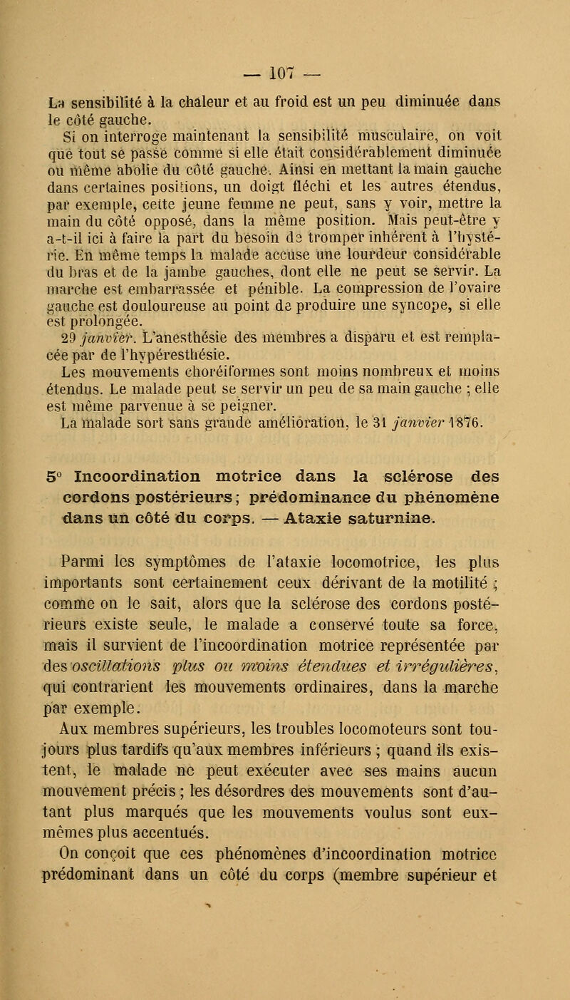 La sensibilité à la ehâleur et au froid est un peu diminuée dans le côté gauche. Si on interroge maintenant la sensibilité musculaire, on voit que tout se passe comme si elle était considérablement diminuée ou même abolie du côté gauche. Ainsi en mettant la main gauche dans certaines positions, un doigt fléchi et les autres étendus, par exemple, cette jeune femme ne peut, sans y voir, mettre la main du côté opposé, dans la même position. Mais peut-être y a-t-il ici à faire la part du besoin ds tromper inhérent à l'hysté- rie. En même temps la malade accuse une lourdeur considérable du bras et de la jambe gauches, dont elle ne peut se servir. La marche est embarrassée et pénible. La compression de l'ovaire gauche est douloureuse au point de produire une syncope, si elle est prolongée. 29 janvier. L'anesthésie des membres a disparu et est rempla- cée par de l'hypéresthésie. Les mouvements choréiformes sont moins nombreux et moins étendus. Le malade peut se servir un peu de sa main gauche ; elle est même parvenue à se peigner. La malade sort sans grande amélioration, le 31 janvier 1876. 5° Incoordination motrice dans la sclérose des cordons postérieurs ; prédominance du phénomène dans un côté du corps, — Ataxie saturnine. Parmi les symptômes de l'ataxie locomotrice, les plus importants sont certainement ceux dérivant de la motilité ; comme on le sait, alors que la sclérose des cordons posté- rieurs existe seule, le malade a conservé toute sa force, mais il survient de l'incoordination motrice représentée par des, oscillations plus ou moins étendues et irrégulières, qui contrarient les mouvements ordinaires, dans la marche par exemple. Aux membres supérieurs, les troubles locomoteurs sont tou- jours plus tardifs qu'aux membres inférieurs ; quand ils exis- tent, le malade ne peut exécuter avec ses mains aucun mouvement précis ; les désordres des mouvements sont d'au- tant plus marqués que les mouvements voulus sont eux- mêmes plus accentués. On conçoit que ces phénomènes d'incoordination motrice prédominant dans un côté du corps (membre supérieur et