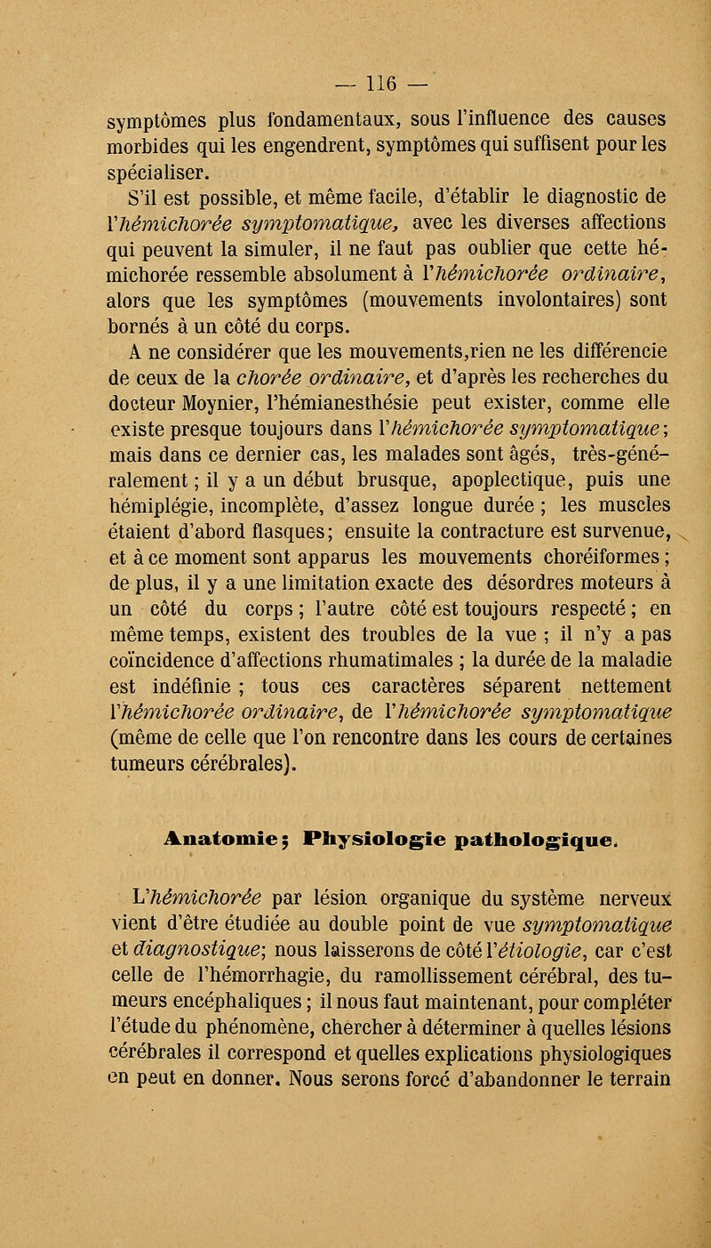 symptômes plus fondamentaux, sous l'influence des causes morbides qui les engendrent, symptômes qui suffisent pour les spécialiser. S'il est possible, et même facile, d'établir le diagnostic de VhémicJiorêe symptomatigue, avec les diverses affections qui peuvent la simuler, il ne faut pas oublier que cette hé- michorée ressemble absolument à Vhémichorée ordinaire, alors que les symptômes (mouvements involontaires) sont bornés à un côté du corps. A ne considérer que les mouvements,rien ne les différencie de ceux de la chorée ordinaire, et d'après les recherches du docteur Moynier, l'hémianesthésie peut exister, comme elle existe presque toujours dans Vhémichorée symptomatique; mais dans ce dernier cas, les malades sont âgés, très-géné- ralement ; il y a un début brusque, apoplectique, puis une hémiplégie, incomplète, d'assez longue durée ; les muscles étaient d'abord flasques; ensuite la contracture est survenue, et à ce moment sont apparus les mouvements choréiformes ; de plus, il y a une limitation exacte des désordres moteurs à un côté du corps ; l'autre côté est toujours respecté ; en même temps, existent des troubles de la vue ; il n'y a pas coïncidence d'affections rhumatimales ; la durée de la maladie est indéfinie ; tous ces caractères séparent nettement Vhémichorée ordinaire, de Vhémichorée symptomatique (même de celle que l'on rencontre dans les cours de certaines tumeurs cérébrales). Anatomîe; Physiologie pathologique. Vhémichorée par lésion organique du système nerveux vient d'être étudiée au double point de vue symptomatique et diagnostique; nous laisserons de côté Vétiologie, car c'est celle de l'hémorrhagie, du ramollissement cérébral, des tu- meurs encéphaliques ; il nous faut maintenant, pour compléter l'étude du phénomène, chercher à déterminer à quelles lésions cérébrales il correspond et quelles explications physiologiques en peut en donner. Nous serons forcé d'abandonner le terrain