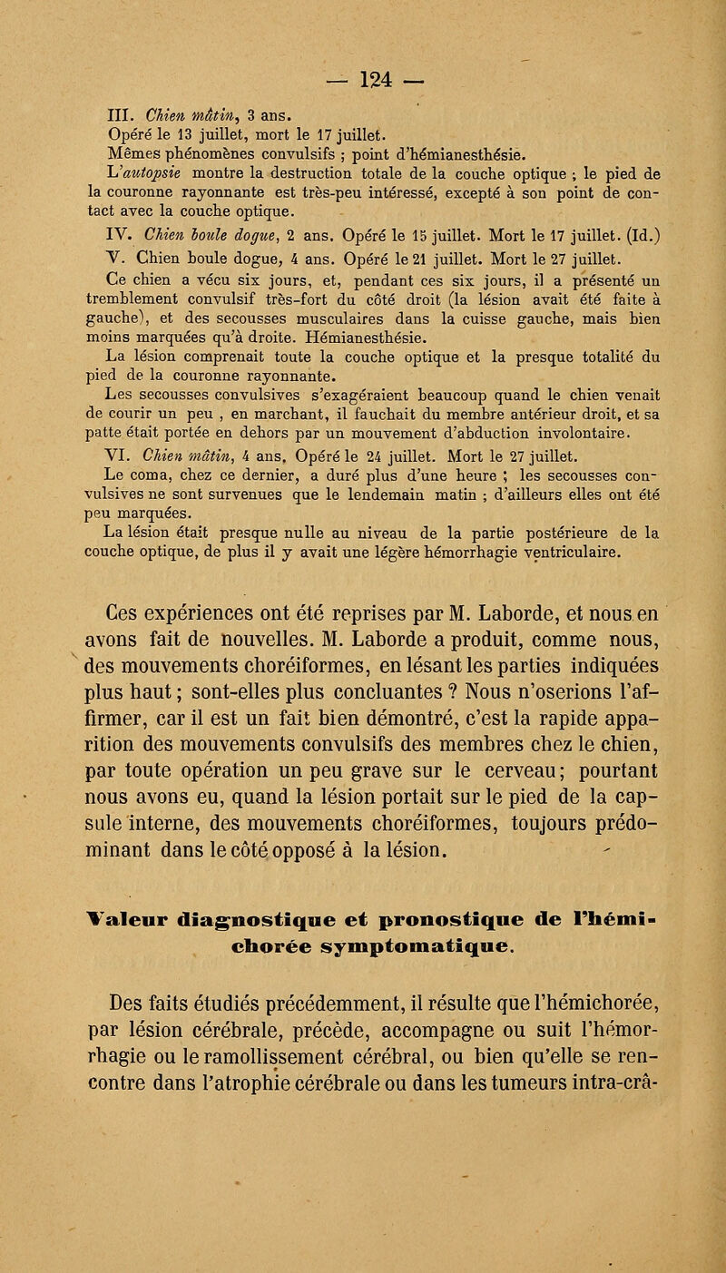 III. Chien, mâtin^ 3 ans. Opéré le 13 juillet, mort le 17 juillet. Mêmes phénomènes convulsifs ; point d'hémianesthésie. là'auiopsie montre la destruction totale de la couche optique ; le pied de la couronne rayonnante est très-peu intéressé, excepté à son point de con- tact avec la couche optique. IV. Chien loule dogue, 2 ans. Opéré le 15 juillet. Mort le 17 juillet. (Id.) Y. Chien houle dogue, 4 ans. Opéré le 21 juillet. Mort le 27 juillet. Ce chien a vécu six jours, et, pendant ces six jours, il a présenté un tremblement convulsif très-fort du côté droit (la lésion avait été faite à gauche), et des secousses musculaires dans la cuisse gauche, mais bien moins marquées qu'à droite. Hémianesthésie. La lésion comprenait toute la couche optique et la presque totalité du pied de la couronne rayonnante. Les secousses convulsives s'exagéraient beaucoup quand le chien venait de courir un peu , en marchant, il fauchait du membre antérieur droit, et sa patte était portée en dehors par un mouvement d'abduction involontaire. VI. Chien mâtin, 4 ans. Opéré le 24 juillet. Mort le 27 juillet. Le coma, chez ce dernier, a duré plus d'une heure ; les secousses con- vulsives ne sont survenues que le lendemain matin ; d'ailleurs elles ont été peu marquées. La lésion était presque nulle au niveau de la partie postérieure de la couche optique, de plus il y avait une légère hémorrhagie ventriculaire. Ces expériences ont été reprises par M. Laborde, et nous en avons fait de nouvelles. M. Laborde a produit, comme nous, des mouvements choréiformes, en lésant les parties indiquées plus haut ; sont-elles plus concluantes ? Nous n'oserions l'af- firmer, car il est un fait bien démontré, c'est la rapide appa- rition des mouvements convulsifs des membres chez le chien, par toute opération un peu grave sur le cerveau ; pourtant nous avons eu, quand la lésion portait sur le pied de la cap- sule interne, des mouvements choréiformes, toujours prédo- minant dans le côté opposé à la lésion. Valeur diagnostique et pronostique de rhémi- cborée symptomatique. Des faits étudiés précédemment, il résulte que l'hémichorée, par lésion cérébrale, précède, accompagne ou suit l'hémor- rhagie ou le ramollissement cérébral, ou bien qu'elle se ren- contre dans l'atrophie cérébrale ou dans les tumeurs intra-crâ-