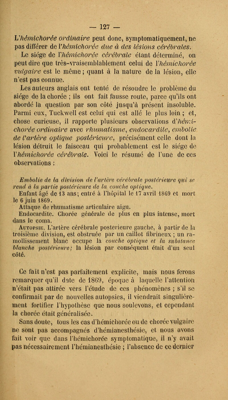 Lliémichorée ordinaire peut donc, symptomatiquement, ne pas différer de l'hémîchorée due à des lésions cérébrales. Le siège de Vhémicliorée cérébrale étant déterminé, on peut dire que très-vraisemblablement celui de VhétnicJiorée vulgaire est le même ; quant à la nature de la lésion, elle n'est pas connue. Les auteurs anglais ont tenté de résoudre le problème du siège de la chorée ; ils ont fait fausse route, parce qu'ils ont abordé la question par son côté jusqu'à présent insoluble. Parmi eux, Tuckwell est celui qui est allé le plus loin ; et, chose curieuse, il rapporte plusieurs observations àliémi- cJiorée ordinaire avec rhumatisme, endocardite, embolie de fartère optique postérieure, précisément celle dont la lésion détruit le faisceau qui probablement est le siège de Vhémichorée cérébrale. Voici le résumé de Tune de ces observations : Embolie de la division de l'artère cérébrale postérieure qui se rend à la partie postérieure de la coitche optique. Enfant âgé de 13 ans; entié à l'hôpital le 17 avril 1869 et mort le 6 juin 1869. Attaque de rhumatisme articulaire aigu. Endocardite. Chorée générale de plus en plus intense, mort dans le coma. Autopsie. L'artère cérébrale postérieure gauche, à partir de la troisième division, est obstruée par un caillot fibrineux ; un ra- mollissement blanc occupe la couche optique et la substance blanche posléiieure; la lésion par conséquent était d'un seul côté. Ce fait n'est pas parfaitement explicite, mais nous ferons remarquer qu'il date de 1869, époque à laquelle l'attention n'était pas attirée vers l'étude de ces phénomènes ; s'il se confirmait par de nouvelles autopsies, il viendrait singulière- ment fortifier l'hypothèse que nous soulevons, et cependant la chorée était généralisée. Sans doute, tous les cas d'hémichorée ou de chorée vulgaire ne sont pas accompagnés d'hémianesthésie, et nous avons fait voir que dans l'hémichorée symptomatique, il n'y avait pas nécessairement l'hémianesthésie ; l'absence de ce dernier