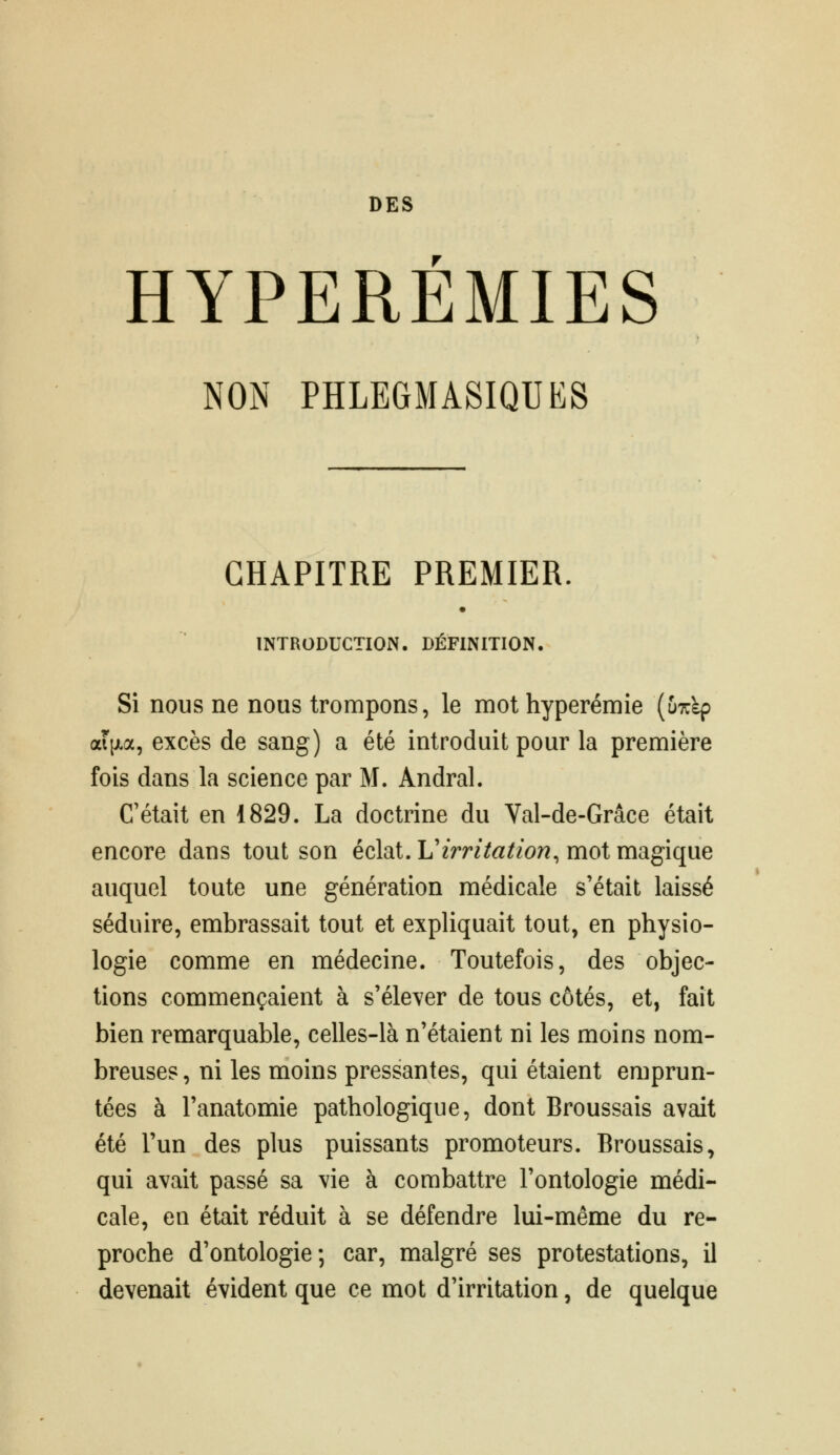 HYPEREMIES NON PHLEGMASIQUES CHAPITRE PREMIER. INTRODUCTION. DÉFINITION. Si nous ne nous trompons, le mot hyperémîe [u7:ïp aii^a, excès de sang) a été introduit pour la première fois dans la science par M. Andral. C'était en 1829. La doctrine du Val-de-Grâce était encore dans tout son éciai.Virritation, mot msLgiqne auquel toute une génération médicale s'était laissé séduire, embrassait tout et expliquait tout, en physio- logie comme en médecine. Toutefois, des objec- tions commençaient à s'élever de tous côtés, et, fait bien remarquable, celles-là n'étaient ni les moins nom- breuses , ni les moins pressantes, qui étaient emprun- tées à l'anatomie pathologique, dont Broussais avait été l'un des plus puissants promoteurs. Broussais, qui avait passé sa vie à combattre l'ontologie médi- cale, en était réduit à se défendre lui-même du re- proche d'ontologie; car, malgré ses protestations, il devenait évident que ce mot d'irritation, de quelque