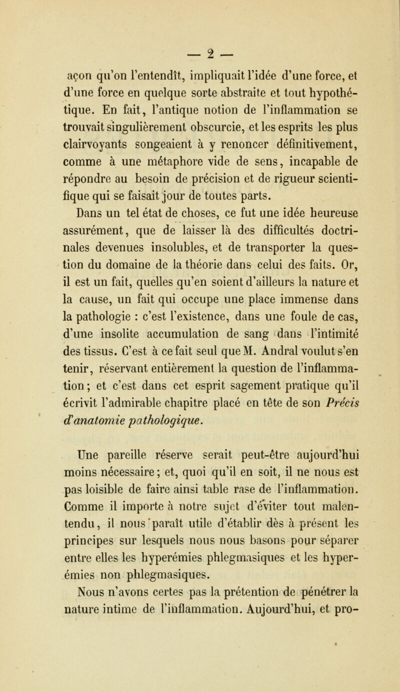 açon qu'on l'entendît, impliquait l'idée d'une force, et d'une force en quelque sorte abstraite et tout hypothé- tique. En fait, l'antique notion de l'inflammation se trouvait singulièrement obscurcie, et les esprits les plus clairvoyants songeaient à y renoncer définitivement, comme à une métaphore vide de sens, incapable de répondre au besoin de précision et de rigueur scienti- fique qui se faisait jour de toutes parts. Dans un tel état de choses, ce fut une idée heureuse assurément, que de laisser là des difficultés doctri- nales devenues insolubles, et de transporter la ques- tion du domaine de la théorie dan& celui des faits. Or, il est un fait, quelles qu'en soient d'ailleurs la nature et la cause, un fait qui occupe une place immense dans la pathologie : c'est l'existence, dans une foule de cas, d'une insolite accumulation de sang dans l'intimité des tissus. C'est à ce fait seul que M. Andral voulut s'en tenir, réservant entièrement la question de l'inflamma- tion ; et c'est dans cet esprit sagement pratique qu'il écrivit l'admirable chapitre placé en tête de son Précis danatomie pathologique. Une pareille réserve serait peut-être aujourd'hui moins nécessaire ; et, quoi qu'il en soit, il ne nous est pas loisible de faire ainsi table rase de l'inflammation. Comme il importe à notre sujet d'éviter tout malen- tendu, il nous'paraît utile d'établir dès à présent les principes sur lesquels nous nous basons pour séparer entre elles les hyperémies phlegmasiques et les hyper- émies non phlegmasiques. Nous n'avons certes pas la prétention de pénétrer la nature intime de l'inflammation. Aujourd'hui, et pro-