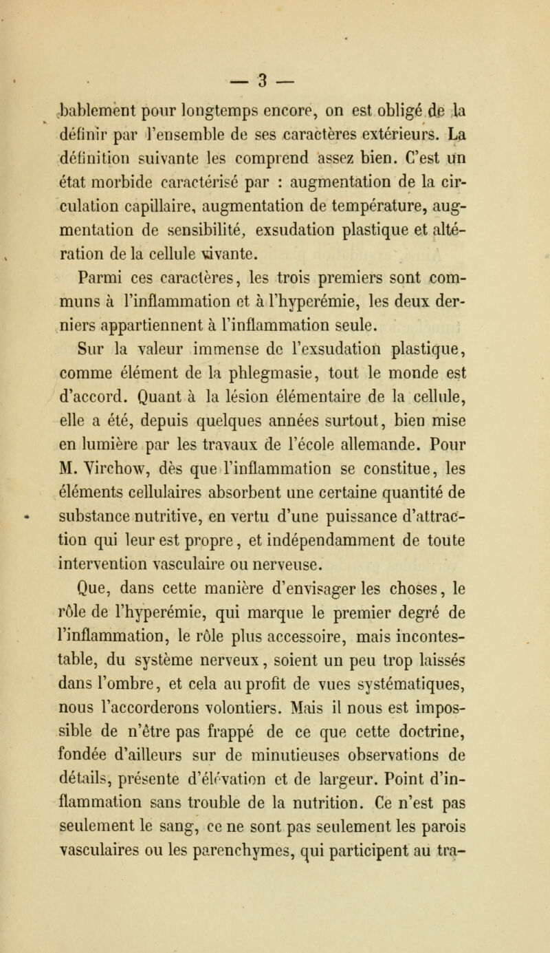 .bablement pour longtemps encore, on est obligé de la définir par l'ensemble de ses caractères extérieurs. La définition suivante les comprend assez bien. C'est un état morbide caractérisé par : augmentation de la cir- culation capillaire, augmentation de température, aug- mentation de sensibilité, exsudation plastique et alté- ration de la cellule \dvante. Parmi ces caractères, les trois premiers sont com- muns à l'inflammation et à l'hyperémie, les deux der- niers appartiennent à l'inflammation seule. Sur la valeur immense de l'exsudation plastique, comme élément de la phlegmasie, tout le monde est d'accord. Quant à la lésion élémentaire de la cellule, elle a été, depuis quelques années surtout, bien mise en lumière par les travaux de l'école allemande. Pour M. Virchow, dès que l'inflammation se constitue, les éléments cellulaires absorbent une certaine quantité de substance nutritive, en vertu d'une puissance d'attrac- tion qui leur est propre, et indépendamment de toute intervention vasculaire ou nerveuse. Que, dans cette manière d'envisager les choses, le rôle de l'hyperémie, qui marque le premier degré de l'inflammation, le rôle plus accessoire, mais incontes- table, du système nerveux, soient un peu trop laissés dans l'ombre, et cela au profit de vues systématiques, nous l'accorderons volontiers. Mais il nous est impos- sible de n'être pas frappé de ce que cette doctrine, fondée d'ailleurs sur de minutieuses observations de détails, présente d'élévation et de largeur. Point d'in- flammation sans trouble de la nutrition. Ce n'est pas seulement le sang, ce ne sont pas seulement les parois vasculaires ou les parenchymes, qui participent au tra-