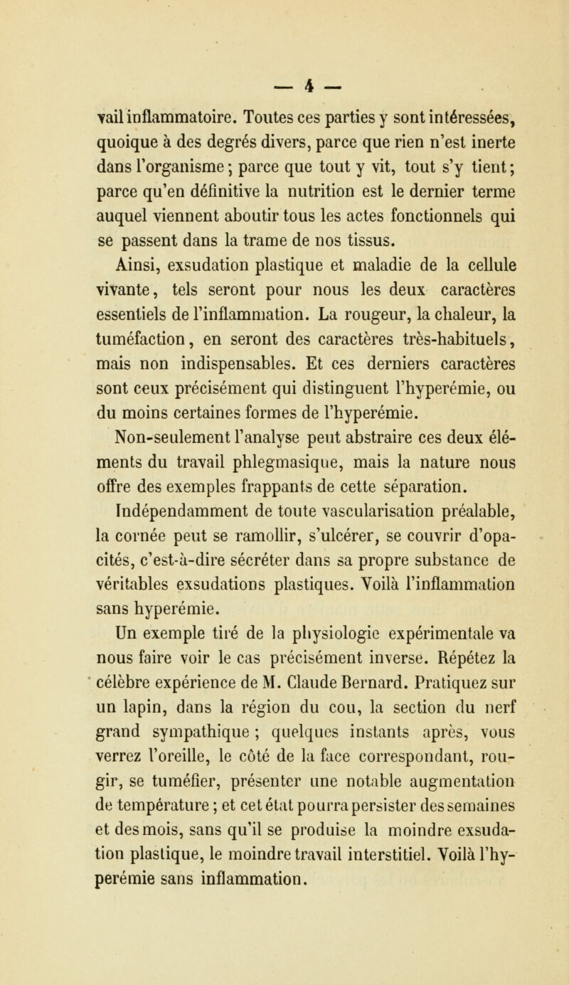 Tail inflammatoire. Toutes ces parties y sont intéressées, quoique à des degrés divers, parce que rien n'est inerte dans Torganisme ; parce que tout y vit, tout s'y tient ; parce qu'en définitive la nutrition est le dernier terme auquel viennent aboutir tous les actes fonctionnels qui se passent dans la trame de nos tissus. Ainsi, exsudation plastique et maladie de la cellule vivante, tels seront pour nous les deux caractères essentiels de l'inflammation. La rougeur, la chaleur, la tuméfaction, en seront des caractères très-habituels, mais non indispensables. Et ces derniers caractères sont ceux précisément qui distinguent l'hyperémie, ou du moins certaines formes de l'hyperémie. Non-seulement l'analyse peut abstraire ces deux élé- ments du travail phlegmasique, mais la nature nous offre des exemples frappants de cette séparation. Indépendamment de toute vascularisation préalable, la cornée peut se ramollir, s'ulcérer, se couvrir d'opa- cités, c'est-à-dire sécréter dans sa propre substance de véritables exsudations plastiques. Voilà l'inflammation sans hyperémie. Un exemple tiré de la physiologie expérimentale va nous faire voir le cas précisément inverse. Répétez la célèbre expérience de M. Claude Bernard. Pratiquez sur un lapin, dans la région du cou, la section du nerf grand sympathique ; quelques instants après, vous verrez l'oreille, le côté de la face correspondant, rou- gir, se tuméfier, présenter une notable augmentation de température ; et cet état pourra persister des semaines et des mois, sans qu'il se produise la moindre exsuda- tion plastique, le moindre travail interstitiel. Voilà l'hy- perémie sans inflammation.