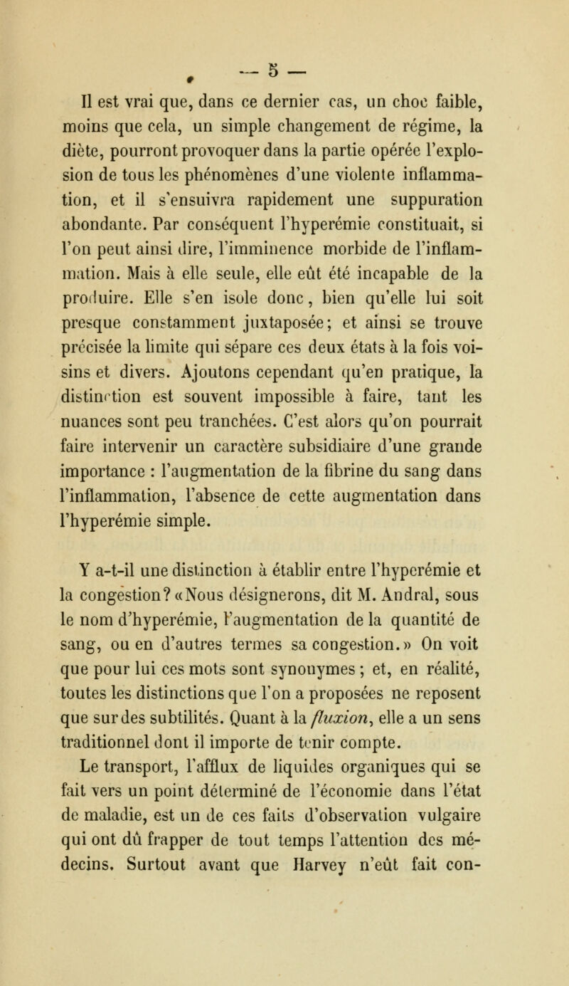 . 5- Il est vrai que, dans ce dernier cas, un choc faible, moins que cela, un simple changement de régime, la diète, pourront provoquer dans la partie opérée l'explo- sion de tous les phénomènes d'une violente inflamma- tion, et il s'ensuivra rapidement une suppuration abondante. Par conséquent l'hyperémie constituait, si l'on peut ainsi dire, l'imminence morbide de l'inflam- mation. Mais à elle seule, elle eût été incapable de la produire. Elle s'en isole donc, bien qu'elle lui soit presque constamment juxtaposée; et ainsi se trouve précisée la hmite qui sépare ces deux états à la fois voi- sins et divers. Ajoutons cependant qu'en pratique, la distinction est souvent impossible à faire, tant les nuances sont peu tranchées. C'est alors qu'on pourrait faire intervenir un caractère subsidiaire d'une grande importance : l'augmentation de la fibrine du sang dans l'inflammation, l'absence de cette augmentation dans l'hyperémie simple. Y a-t-il une distinction à établir entre l'hyperémie et la congestion? «Nous désignerons, dit M. Andral, sous le nom d'hyperémie, l'augmentation de la quantité de sang, ou en d'autres termes sa congestion.» On voit que pour lui ces mots sont synonymes ; et, en réalité, toutes les distinctions que Ton a proposées ne reposent que sur des subtilités. Quant à h. fluxion^ elle a un sens traditionnel dont il importe de tenir compte. Le transport, Fafflux de liquides organiques qui se fait vers un point déterminé de l'économie dans l'état de maladie, est un de ces faits d'observation vulgaire qui ont du frapper de tout temps l'attention des mé- decins. Surtout avant que Harvey n'eut fait con-