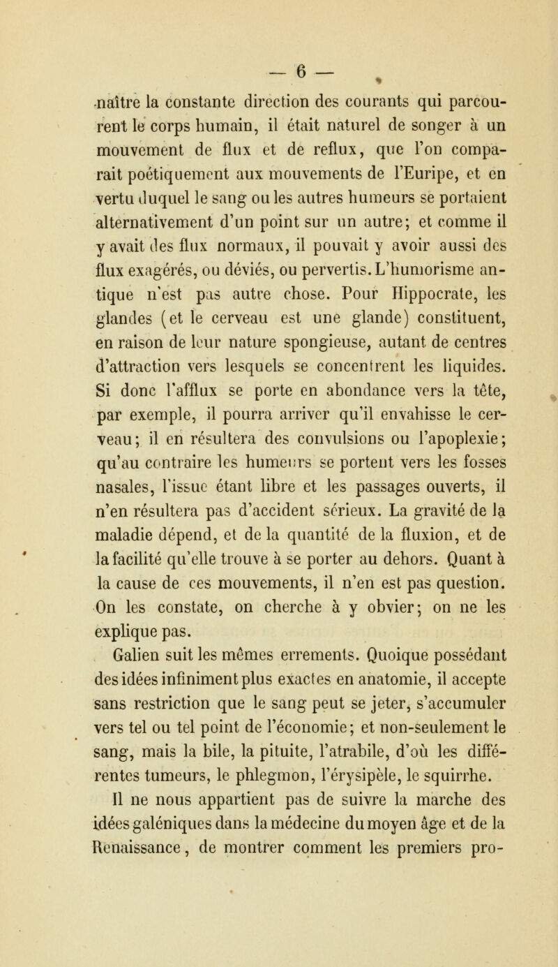 -6- , naître la constante direction des courants qui parcou- rent le corps humain, il était naturel de songer à un mouvement de flux et de reflux, que Ton compa- rait poétiquement aux mouvements de FEuripe, et en vertu duquel le sang ou les autres humeurs se portaient alternativement d'un point sur un autre; et comme il y avait des flux normaux, il pouvait y avoir aussi des flux exagérés, ou déviés, ou pervertis. L'humorisme an- tique n'est pas autre chose. Pour Hippocrate, les glandes (et le cerveau est une glande) constituent, en raison de leur nature spongieuse, autant de centres d'attraction vers lesquels se concentrent les liquides. Si donc Tafflux se porte en abondance vers la tête, par exemple, il pourra arriver qu'il envahisse le cer- veau; il en résultera des convulsions ou l'apoplexie; qu'au contraire les humeurs se portent vers les fosses nasales, l'issue étant libre et les passages ouverts, il n'en résultera pas d'accident sérieux. La gravité de la maladie dépend, et de la quantité de la fluxion, et de la facilité qu'elle trouve à se porter au dehors. Quant à la cause de ces mouvements, il n'en est pas question. On les constate, on cherche à y obvier; on ne les explique pas. Gahen suit les mêmes errements. Quoique possédant des idées infiniment plus exactes en anatomie, il accepte sans restriction que le sang peut se jeter, s'accumuler vers tel ou tel point de l'économie ; et non-seulement le sang, mais la bile, la pituite, l'atrabile, d'où les diffé- rentes tumeurs, le phlegmon, l'érysipèle, le squirrhe. Il ne nous appartient pas de suivre la marche des idées galéniques dans la médecine du moyen âge et de la Renaissance, de montrer comment les premiers pro-