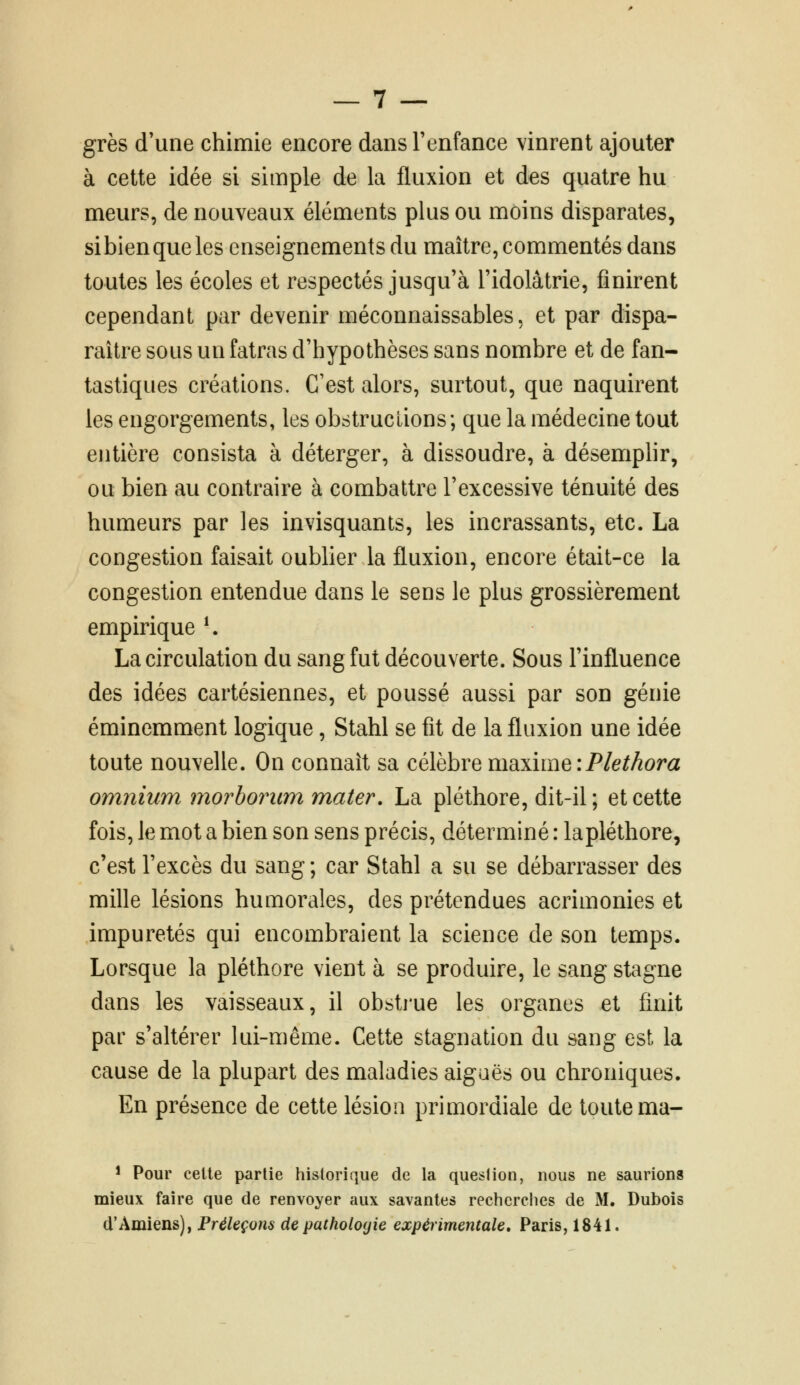 grès d'une chimie encore dans l'enfance vinrent ajouter à cette idée si simple de la fluxion et des quatre hu meurs, de nouveaux éléments plus ou moins disparates, si bien que les enseignements du maître, commentés dans toutes les écoles et respectés jusqu'à l'idolâtrie, finirent cependant par devenir méconnaissables, et par dispa- raître sous un fatras d'hypothèses sans nombre et de fan- tastiques créations. C'est alors, surtout, que naquirent les engorgements, les obstructions; que la médecine tout entière consista à déterger, à dissoudre, à désemplir, ou bien au contraire à combattre l'excessive ténuité des humeurs par les invisquants, les incrassants, etc. La congestion faisait oublier la fluxion, encore était-ce la congestion entendue dans le sens le plus grossièrement empirique \ La circulation du sang fut découverte. Sous l'influence des idées cartésiennes, et poussé aussi par son génie éminemment logique, Stahl se fit de la fluxion une idée toute nouvelle. On connaît sa célèbre maxime iPlethora omnium morbontm m.ater. La pléthore, dit-il ; et cette fois, le mot a bien son sens précis, déterminé : lapléthore, c'est l'excès du sang ; car Stahl a su se débarrasser des mille lésions humorales, des prétendues acrimonies et impuretés qui encombraient la science de son temps. Lorsque la pléthore vient à se produire, le sang stagne dans les vaisseaux, il obstj'ue les organes et finit par s'altérer lui-même. Cette stagnation du sang est la cause de la plupart des maladies aiguës ou chroniques. En présence de cette lésion primordiale de toute ma- * Pour celte partie historique de la question, nous ne saurions mieux faire que de renvoyer aux savantes recherches de M. Dubois d'Amiens), Préleçons de pathologie expérimentale. Paris, 1841.