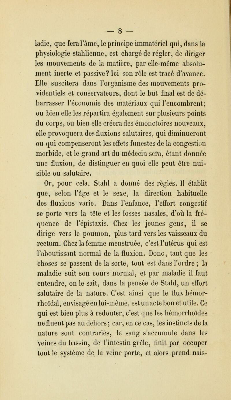 ladie, que fera l'âme, le principe immatériel qui, dans la physiologie stahlienne, est chargé de régler, de diriger les mouvements de la matière, par elle-même absolu- ment inerte et passive? Ici son rôle est tracé d'avance. Elle suscitera dans l'organisme des mouvements pro- videntiels et conservateurs, dont le but final est de dé- barrasser l'économie des matériaux qui l'encombrent; ou bien elle les répartira également sur plusieurs points du corps, ou bien elle créera des émonctoires nouveaux, elle provoquera des fluxions salutaires, qui diminueront ou qui compenseront les effets funestes de la congestion morbide, et le grand art du médecin sera, étant donnée une fluxion, de distinguer en quoi elle peut être nui- sible ou salutaire. Or, pour cela, Stahl a donné des règles. Il établit que, selon l'âge et le sexe, la direction habituelle des fluxions varie. Dans l'enfance, l'effort congestif se porte vers la tête et les fosses nasales, d'où la fré- quence de l'épistaxis. Chez les jeunes gens, il se dirige vers le poumon, plus tard vers les vaisseaux du rectum. Chez la femme menstruée, c'est l'utérus qui est l'aboutissant normal de la fluxion. Donc, tant que les choses se passent de la sorte, tout est dans l'ordre ; la maladie suit son cours normal, et par maladie il faut entendre, on le sait, dans la pensée de Stahl, un effort salutaire de la nature. C'est ainsi que le flux hémor- rhoïdal, envisagé en lui-même, estunactebonetutile.Ce qui est bien plus à redouter, c'est que les hémorrhoïdes ne fluent pas au dehors ; car, en ce cas, les instincts de la nature sont contrariés, le sang s'accumule dans les veines du bassin, de l'intestin grêle, finit par occuper tout le système de la veine porte, et alors prend nais-