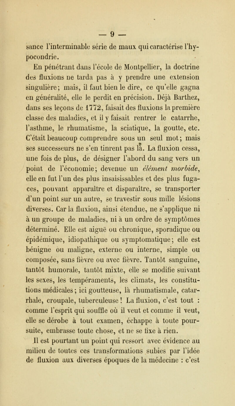 sance l'interminable série de maux qui caractérise l'hy- pocondrie. En pénétrant dans l'école de Montpellier, la doctrine des fluxions ne tarda pas à y prendre une extension singulière; mais, il faut bien le dire, ce qu'elle gagna en généralité, elle le perdit en précision. Déjà Barthez, dans ses leçons de 1772, faisait des fluxions la première classe des maladies, et il y faisait rentrer le catarrhe, l'asthme, le rhumatisme, la sciatique, la goutte, etc. C'était beaucoup comprendre sous un seul mot; mais ses successeurs ne s'en tinrent pas là. La fluxion cessa, une fois de plus, de désigner l'abord du sang vers un point de l'économie; devenue un élément morbide^ elle en fut l'un des plus insaisissables et des plus fuga- ces, pouvant apparaître et disparaître, se transporter d'un point sur un autre, se travestir sous mille lésions diverses. Caria fluxion, ainsi étendue, ne s'applique ni à un groupe de maladies, ni à un ordre de symptômes déterminé. Elle est aiguë ou chronique, sporadique ou épidémique, idiopathique ou symptomatique; elle est bénigne ou mahgne, externe ou interne, simple ou composée, sans fièvre ou avec fièvre. Tantôt sanguine, tantôt humorale, tantôt mixte, elle se modifie suivant les sexes, les tempéraments, les climats, les constitu- tions médicales ; ici goutteuse, là rhumatismale, catar- rhale, croupale, tuberculeuse î La fluxion, c'est tout : comme l'esprit qui souffle où il veut et comme il veut, elle se dérobe à tout examen, échappe à toute pour- suite, embrasse toute chose, et ne se fixe à rien. Il est pourtant un point qui ressort avec évidence au miUeu de toutes ces transformations subies par l'idée de fluxion aux diverses époques de la médecine : c'est