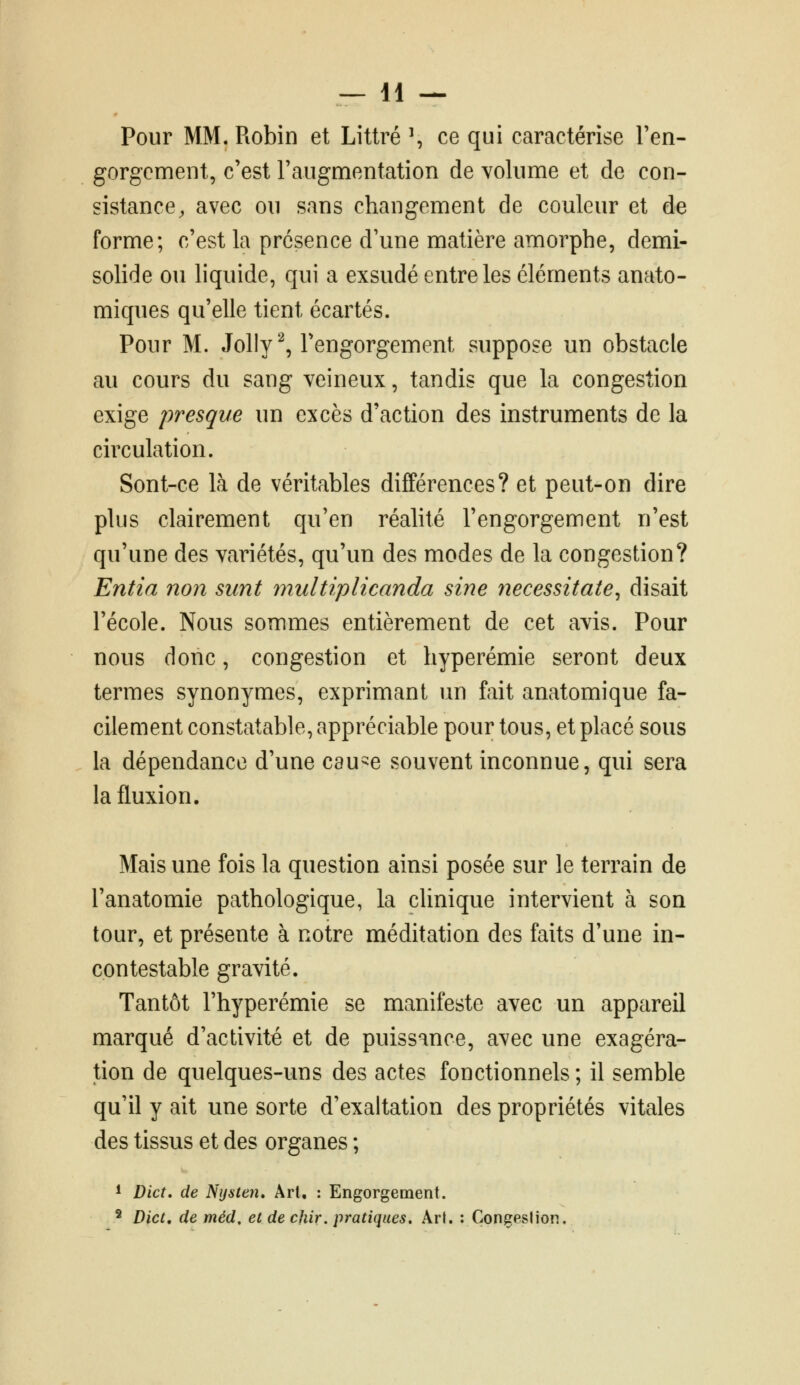 Pour MM. Robin et Littré ^ ce qui caractérise Ten- gorgcment, c'est FaugmentatioTi de volume et de con- sistance, avec ou sans changement de couleur et de forme; c'est la présence d'une matière amorphe, demi- solide ou liquide, qui a exsudé entre les éléments anato- miques qu'elle tient écartés. Pour M. Jolly^, l'engorgement suppose un obstacle au cours du sang veineux, tandis que la congestion exige presque un excès d'action des instruments de la circulation. Sont-ce là de véritables différences? et peut-on dire plus clairement qu'en réalité l'engorgement n'est qu'une des variétés, qu'un des modes de la congestion? Entia non sunt multiplicanda sine necessitate^ disait l'école. Nous sommes entièrement de cet avis. Pour nous donc, congestion et hyperémie seront deux termes synonymes, exprimant un fait anatomique fa- cilement constcitable, appréciable pour tous, et placé sous la dépendance d'une cau-e souvent inconnue, qui sera la fluxion. Mais une fois la question ainsi posée sur le terrain de l'anatomie pathologique, la clinique intervient à son tour, et présente à notre méditation des faits d'une in- contestable gravité. Tantôt l'hyperémie se manifeste avec un appareil marqué d'activité et de puissance, avec une exagéra- tion de quelques-uns des actes fonctionnels ; il semble qu'il y ait une sorte d'exaltation des propriétés vitales des tissus et des organes ; 1 Dict, de Nijsten» Art, : Engorgement. ^ Dict, de méd, et de chir, pratiques. Art. : Çongeslion.