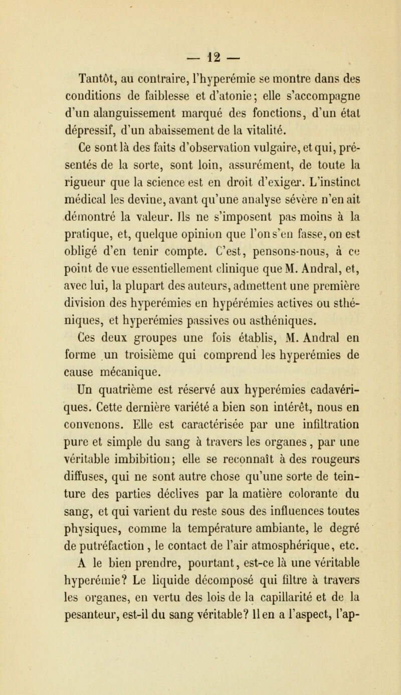 Tantôt, au contraire, Thyperémie se montre dans des conditions de faiblesse et d'atonie ; elle s'accompagne d'un alanguissement marqué des fonctions, d'un état dépressif, d'un abaissement de la vitalité. Ce sont là des faits d'observation vulgaire, et qui, pré- sentés de la sorte, sont loin, assurément, de toute la rigueur que la science est en droit d'exigai\ L'instinct médical les devine, avant qu'une analyse sévère n'en ait démontré la valeur. Ils ne s'imposent pas moins à la pratique, et, quelque opinion que l'on s'en fasse, on est obligé d'en tenir compte. C'est, pensons-nous, à ce point de vue essentiellement clinique que M. Andral, et, avec lui, la plupart des auteurs, admettent une première division des hyperémies en hypérémies actives ou stlié- niques, et hyperémies passives ou asthéniques. Ces deux groupes une fois établis, M. Andral en forme un troisième qui comprend les hyperémies de cause mécanique. Un quatrième est réservé aux hyperémies cadavéri- ques. Cette dernière variété a bien son intérêt, nous en convenons. Elle est caractérisée par une infiltration pure et simple du sang à travers les organes, par une véritable imbibition; elle se reconnaît à des rougeurs diffuses, qui ne sont autre chose qu'une sorte de tein- ture des parties déclives par la matière colorante du sang, et qui varient du reste sous des influences toutes physiques, comme la température ambiante, le degré de putréfaction , le contact de l'air atmosphérique, etc. A le bien prendre, pourtant, est-ce là une véritable hyperémie? Le liquide décomposé qui filtre à travers les organes, en vertu des lois de la capillarité et de la pesanteur, est-il du sang véritable? lien a l'aspect, l'ap-