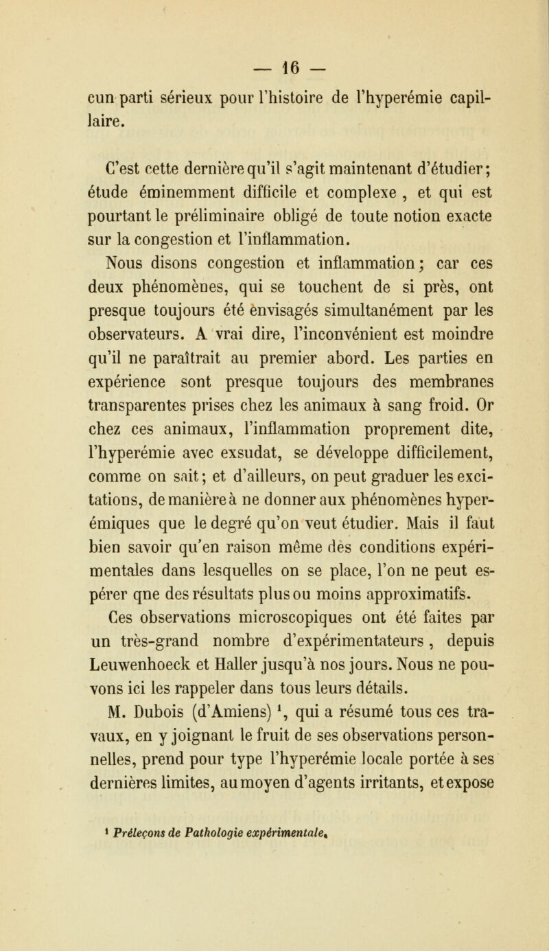 cun parti sérieux pour Thistoire de Thyperémie capil- laire. C'est cette dernière qu'il s'agit maintenant d'étudier; étude éminemment difficile et complexe , et qui est pourtant le préliminaire obligé de toute notion exacte sur la congestion et l'inflammation. Nous disons congestion et inflammation; car ces deux phénomènes, qui se touchent de si près, ont presque toujours été envisagés simultanément par les observateurs. A vrai dire, l'inconvénient est moindre qu'il ne paraîtrait au premier abord. Les parties en expérience sont presque toujours des membranes transparentes prises chez les animaux à sang froid. Or chez ces animaux, l'inflammation proprement dite, l'hyperémie avec exsudât, se développe difficilement, comme on sait ; et d'ailleurs, on peut graduer les exci- tations, de manière à ne donner aux phénomènes hyper- émiques que le degré qu'on veut étudier. Mais il faut bien savoir qu'en raison même des conditions expéri- mentales dans lesquelles on se place, l'on ne peut es- pérer que des résultats plus ou moins approximatifs. Ces observations microscopiques ont été faites par un très-grand nombre d'expérimentateurs, depuis Leuwenhoeck et Haller jusqu'à nos jours. Nous ne pou- vons ici les rappeler dans tous leurs détails. M. Dubois (d'Amiens) \ qui a résumé tous ces tra- vaux, en y joignant le fruit de ses observations person- nelles, prend pour type l'hyperémie locale portée à ses dernières limites, au moyen d'agents irritants, et expose * Préleçons de Pathologie expérimentale^