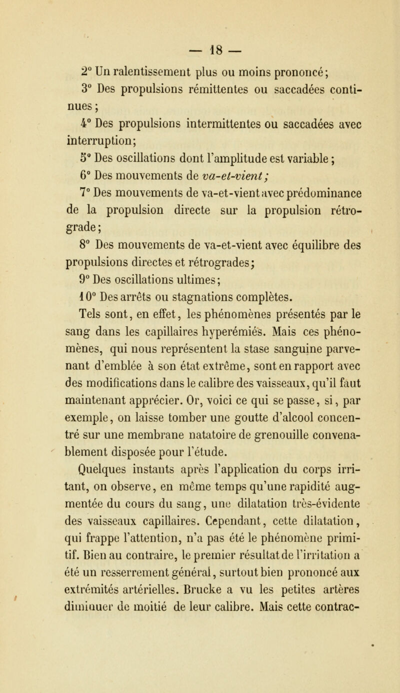 2^ Un ralentissement plus ou moins prononcé ; T Des propulsions rémittentes ou saccadées conti- nues ; 4° Des propulsions intermittentes ou saccadées avec interruption; 5'' Des oscillations dont Tamplitude est variable ; 6° Des mouvements de va-et-vient; T Des mouvements de va-et-vient avec prédominance de la propulsion directe sur la propulsion rétro- grade ; 8 Des mouvements de va-et-vient avec équilibre des propulsions directes et rétrogrades; 9^ Des oscillations ultimes; 10^ Des arrêts ou stagnations complètes. Tels sont, en effet, les phénomènes présentés par le sang dans les capillaires hyperémiés. Mais ces phéno- mènes, qui nous représentent la stase sanguine parve- nant d'emblée à son état extrême, sont en rapport avec des modifications dans le calibre des vaisseaux, qu'il faut maintenant apprécier. Or, voici ce qui se passe, si, par exemple, on laisse tomber une goutte d'alcool concen- tré sur une membrane natatoire de grenouille convena- blement disposée pour Fétude. Quelques instants après l'appUcation du corps irri- tant, on observe, en même temps qu'une rapidité aug- mentée du cours du sang, une dilatation très-évidente des vaisseaux capillaires. Cependant, cette dilatation, qui frappe l'attention, n'a pas été le phénomène primi- tif. Bien au contraire, le premier résultat de l'irritation a été un resserrement général, surtout bien prononcé aux extrémités artérielles. Brucke a vu les petites artères diminuer de moitié de leur calibre. Mais cette contrac-