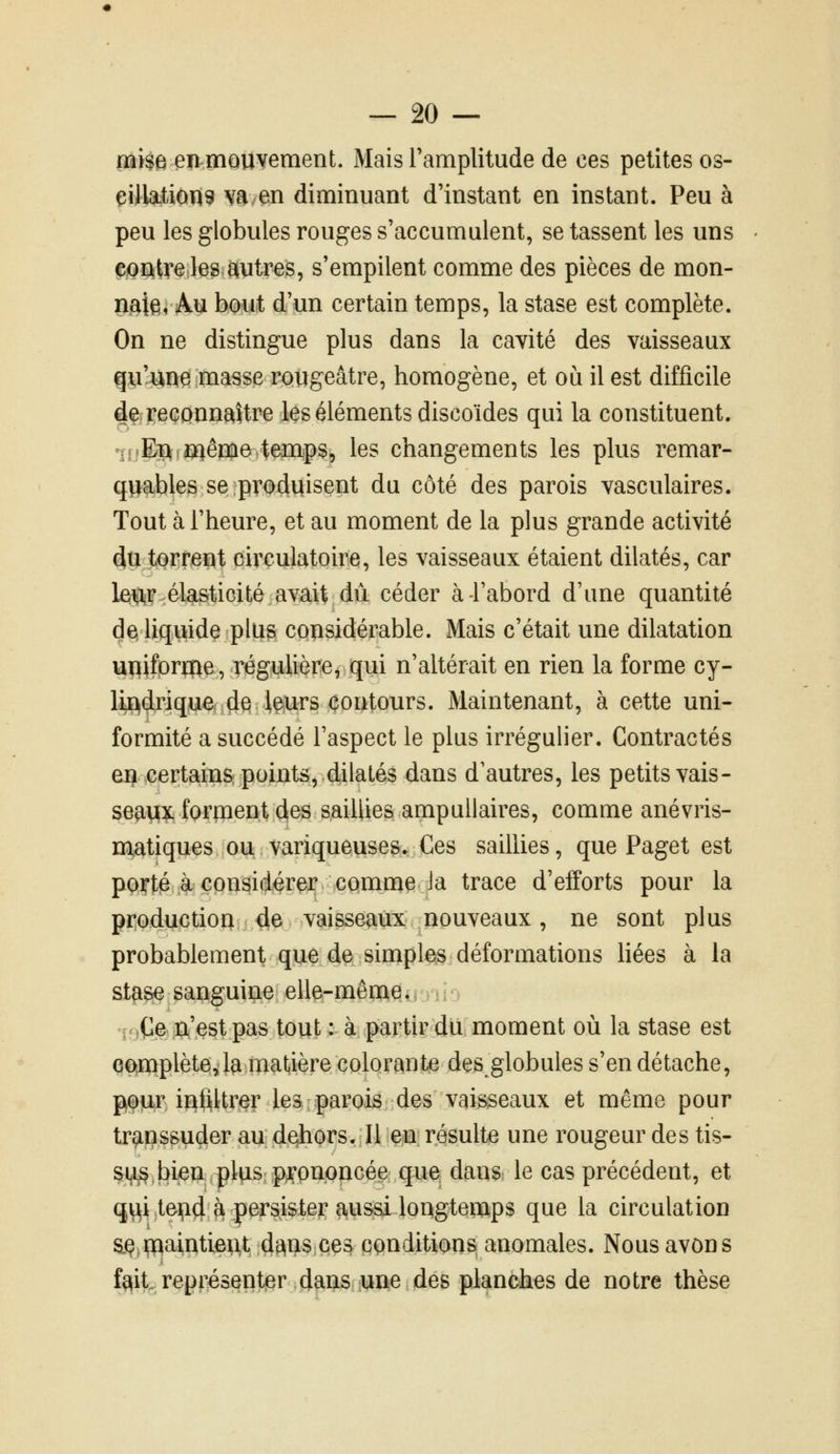 aii$e enmQUyement. Mais ramplitude de ces petites os- çilktion^ va en diminuant d'instant en instant. Peu à peu les globules rouges s'accumulent, se tassent les uns ^iQïlIire-le^ Wtres, s'empilent comme des pièces de mon- naie i Au bout d'un certain temps, la stase est complète. On ne distingue plus dans la cavité des vaisseaux qu'anei masse rougeâtre, homogène, et où il est difficile dÇf reconnaître les éléments discoïdes qui la constituent. «îoEPfî^êmo temps, les changements les plus remar- quables se produisent du côté des parois vasculaires. Tout à l'heure, et au moment de la plus grande activité (iu torrent circulatoire, les vaisseaux étaient dilatés, car le^i^^^élasticité avait dû céder à-l'abord d'une quantité de, liqiiide plus considérable. Mais c'était une dilatation upiforme, régulière, qui n'altérait en rien la forme cy- lindrique de leurs contours. Maintenant, à cette uni- formité a succédé l'aspect le plus irrégulier. Contractés en certains points, dilatés dans d'autres, les petits vais- seavix forment des saillies ampuilaires, comme anévris- matiques ou variqueuses. Ces saillies, que Paget est porté à considérer comme Ja trace d'efforts pour la productioa 4e vaisseaux nouveaux, ne sont plus probablement que de simples déformations liées à la sta^ sanguine elle-mêrne. r^Çe ri'est pas tout : à partir du moment où la stase est eo,mplèteJa matière colorante des globules s'en détache, peitr inQUrer les parois des vaisseaux et même pour transsuder au dehors. Il en; résulte une rougeur des tis- su^, bien plus prononcée que daus; le cas précédent, et qi^i teijid à persister aussi longtemps que la circulation aç.ïnaintient dans ces conditions anomales. Nous avons fait représentier dans une des planches de notre thèse