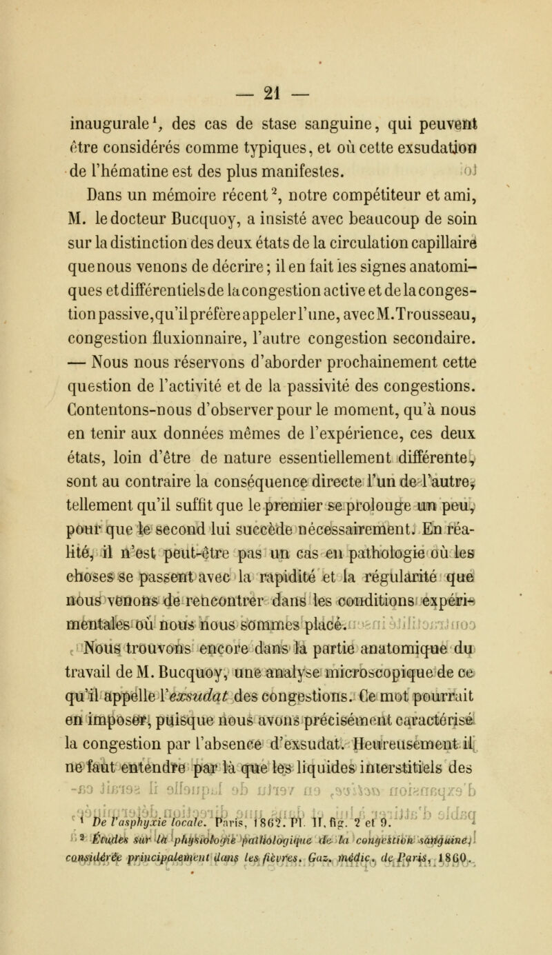 inaugurale S des cas de stase sanguine, qui peuveM être considérés comme typiques, et où cette exsudation de Thématine est des plus manifestes. -^i Dans un mémoire récent^, notre compétiteur et ami, M. le docteur Bucquoy, a insisté avec beaucoup de soin sur la distinction des deux états de la circulation capillaire que nous venons de décrire ; il en fait les signes anatorni- ques et différentiels de la congestion active et de la conges- tion passive,qu'ilpréfèreappeler Tune, avecM.Trousseau, congestion fluxionnaire, l'autre congestion secondaire. — Nous nous réservons d'aborder prochainement cette question de l'activité et de la passivité des congestions. Contentons-nous d'observer pour le moment, qu'à nous en tenir aux données mêmes de l'expérience, ces deux états, loin d'être de nature essentiellement différente^ sont au contraire la conséquence directe l'un de l'autre^ tellement qu'il suffit que le premier se prolonge rni peuv pour que le second lui succède nécessairement. En réa- lité, il n'est peut-être pas un cas en pathologie où les choses se passent avec la rapidité et la régularité que nous venons de rencontrer dans les conditions expéiri-B mentales où nous nous sommes placé. ' ::;'}J«io-) Nous trouvons encore dans la partie anatomiqûèdi^t travail de M. Bucquoy, une analyse microscopique de ce qu'il appelle Vexsudât des congestions. Ce mot pourrait en imposefT' puisque nous avons précisément caractérisé la congestion par l'absence d'exsudat. Heureusement il, ne faut entendire pgg? lu que les liquides interstitiels des -BO Jim9>i h olfonp:.! ob uJis/ ao ,s.yl^^\i ii-„ •. .qzs'b ^2 Études &ur là phy'siàhg^ie fmîHologique de- ùa congestiàkysù^iUné^l camid^rée principalemeut Um$ les. fièvres. Ças;,,;,]^^^^^;,.^ f/|î/^^r^, JS^Qj.^^