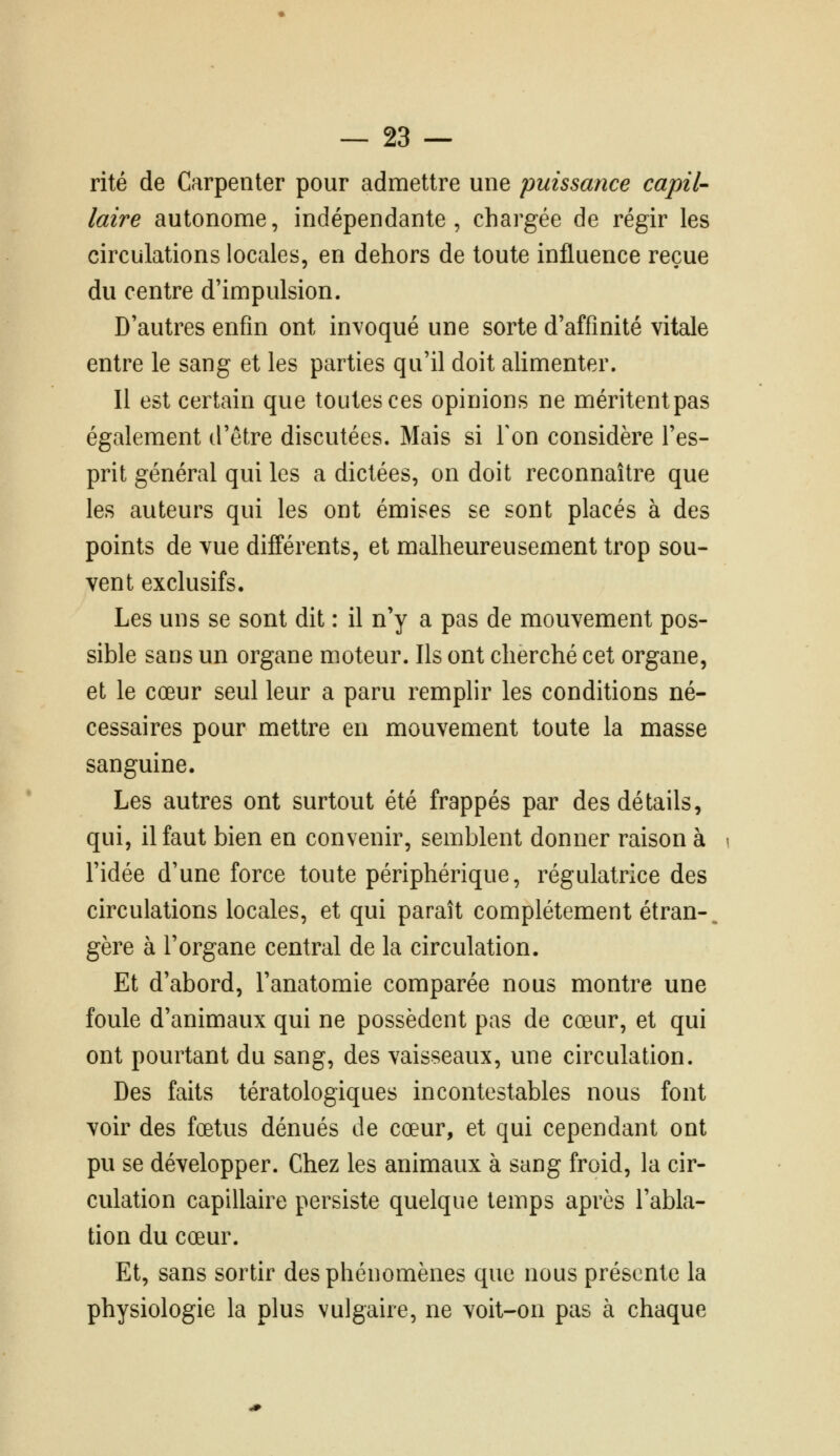 rite de Carpenter pour admettre une puissance capil- laire autonome, indépendante, chargée de régir les circulations locales, en dehors de toute influence reçue du centre d'impulsion. D'autres enfin ont invoqué une sorte d'affinité vitale entre le sang et les parties qu'il doit alimenter. Il est certain que toutes ces opinions ne méritent pas également d'être discutées. Mais si Ton considère l'es- prit général qui les a dictées, on doit reconnaître que les auteurs qui les ont émises se sont placés à des points de vue différents, et malheureusement trop sou- vent exclusifs. Les uns se sont dit : il n'y a pas de mouvement pos- sible sans un organe moteur. Ils ont cherché cet organe, et le cœur seul leur a paru remplir les conditions né- cessaires pour mettre en mouvement toute la masse sanguine. Les autres ont surtout été frappés par des détails, qui, il faut bien en convenir, semblent donner raison à l'idée d'une force toute périphérique, régulatrice des circulations locales, et qui paraît complètement étran-. gère à l'organe central de la circulation. Et d'abord, l'anatomie comparée nous montre une foule d'animaux qui ne possèdent pas de cœur, et qui ont pourtant du sang, des vaisseaux, une circulation. Des faits tératologiques incontestables nous font voir des fœtus dénués de cœur, et qui cependant ont pu se développer. Chez les animaux à sang froid, la cir- culation capillaire persiste quelque temps après l'abla- tion du cœur. Et, sans sortir des phénomènes que nous présente la physiologie la plus vulgaire, ne voit-on pas à chaque