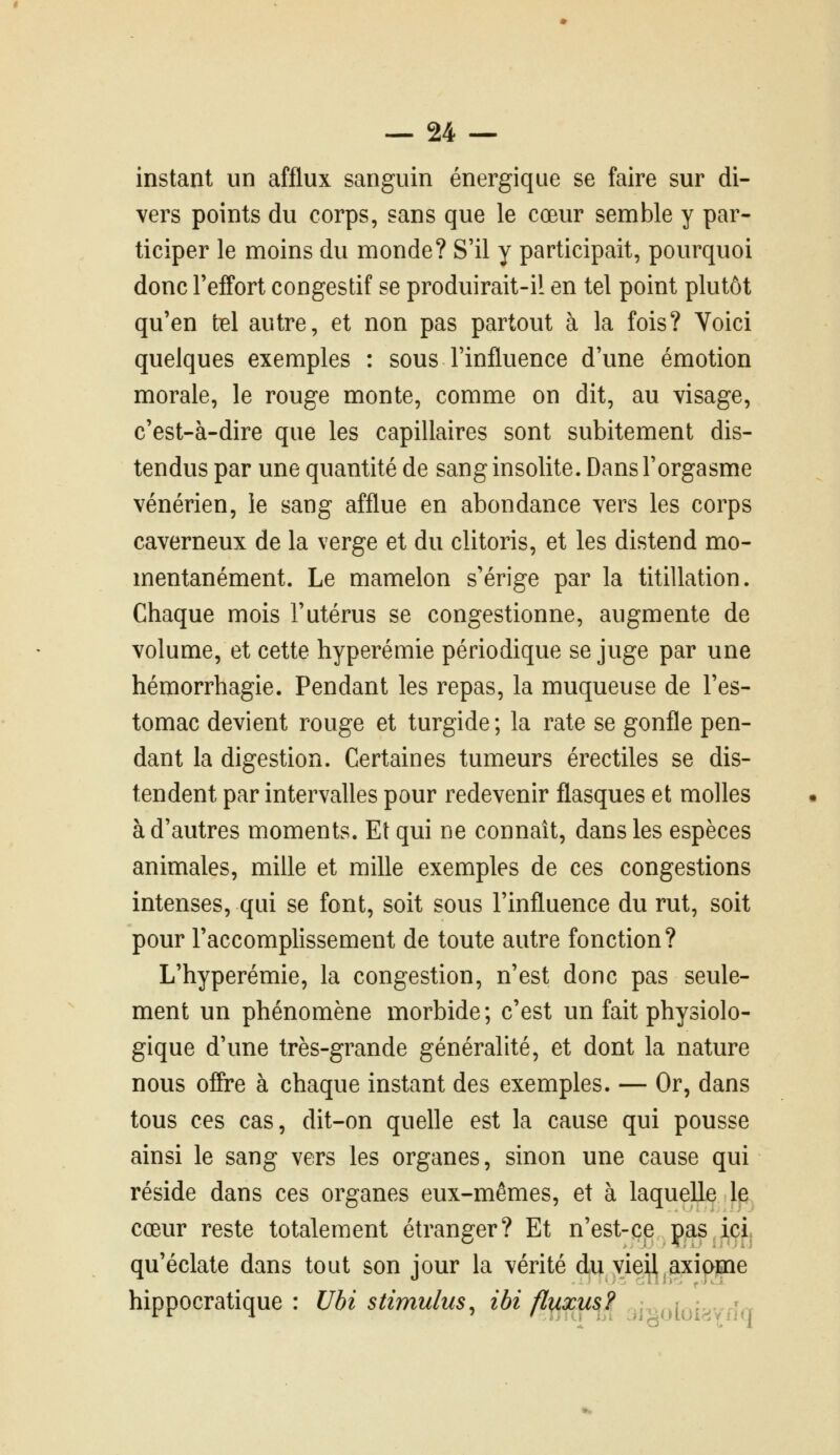 instant un afflux sanguin énergique se faire sur di- vers points du corps, sans que le cœur semble y par- ticiper le moins du monde? S'il y participait, pourquoi donc l'effort congestif se produirait-il en tel point plutôt qu'en tel autre, et non pas partout à la fois? Voici quelques exemples : sous l'influence d'une émotion morale, le rouge monte, comme on dit, au visage, c'est-à-dire que les capillaires sont subitement dis- tendus par une quantité de sang insolite. Dans l'orgasme vénérien, le sang afflue en abondance vers les corps caverneux de la verge et du clitoris, et les distend mo- mentanément. Le mamelon s'érige par la titillation. Chaque mois l'utérus se congestionne, augmente de volume, et cette hyperémie périodique se juge par une hémorrhagie. Pendant les repas, la muqueuse de l'es- tomac devient rouge et turgide ; la rate se gonfle pen- dant la digestion. Certaines tumeurs érectiles se dis- tendent par intervalles pour redevenir flasques et molles à d'autres moments. Et qui ne connaît, dans les espèces animales, mille et mille exemples de ces congestions intenses, qui se font, soit sous l'influence du rut, soit pour l'accomplissement de toute autre fonction? L'hyperémie, la congestion, n'est donc pas seule- ment un phénomène morbide; c'est un fait physiolo- gique d'une très-grande généralité, et dont la nature nous offre à chaque instant des exemples. — Or, dans tous ces cas, dit-on quelle est la cause qui pousse ainsi le sang vers les organes, sinon une cause qui réside dans ces organes eux-mêmes, et à laquelle Ip, cœur reste totalement étranger? Et n'est-ce pas ici. qu'éclate dans tout son jour la vérité du vie^,axiome hippocratique : Ubi stimulus^ ibi fly^xusi^ ii^^oioi^voa