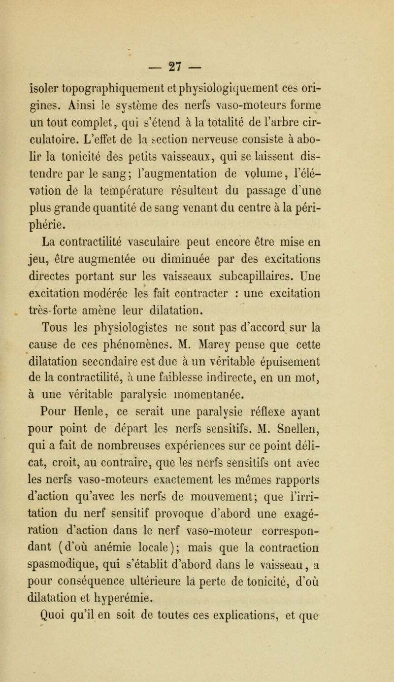 isoler topographiquement et physiologiquement ces ori- gines. Ainsi îe système des nerfs vaso-moteurs forme un tout complet, qui s'étend à la totalité de Tarbre cir- culatoire. L'effet de la section nerveuse consiste à abo- lir la tonicité des petits vaisseaux, qui se laissent dis- tendre par le sang ; l'augmentation de volume, l'élé- vation de la température résultent du passage d'une plus grande quantité de sang venant du centre à la péri- phérie. La contractilité vasculaire peut encore être mise en jeu, être augmentée ou diminuée par des excitations directes portant sur les vaisseaux subcapillaires. Une excitation modérée les fait contracter : une excitation très-forte amène leur dilatation. Tous les physiologistes ne sont pas d'accord sur la cause de ces phénomènes. M. Marey pense que cette dilatation secondaire est due à un véritable épuisement de la contractilité, à une faiblesse indirecte, en un mot, à une véritable paralysie momentanée. Pour Henle, ce serait une paralysie réflexe ayant pour point de départ les nerfs sensitifs. M. Snellen, qui a fait de nombreuses expériences sur ce point déli- cat, croit, au contraire, que les nerfs sensitifs ont avec les nerfs vaso-moteurs exactement les mêmes rapports d'action qu'avec les nerfs de mouvement; que l'irri- tation du nerf sensitif provoque d'abord une exagé- ration d'action dans le nerf vaso-moteur correspon- dant (d'où anémie locale); mais que la contraction spasmodique, qui s'étabUt d'abord dans le vaisseau, a pour conséquence ultérieure là perte de tonicité, d'où dilatation et hyperémie. Quoi qu'il en soit de toutes ces exphcations, et que