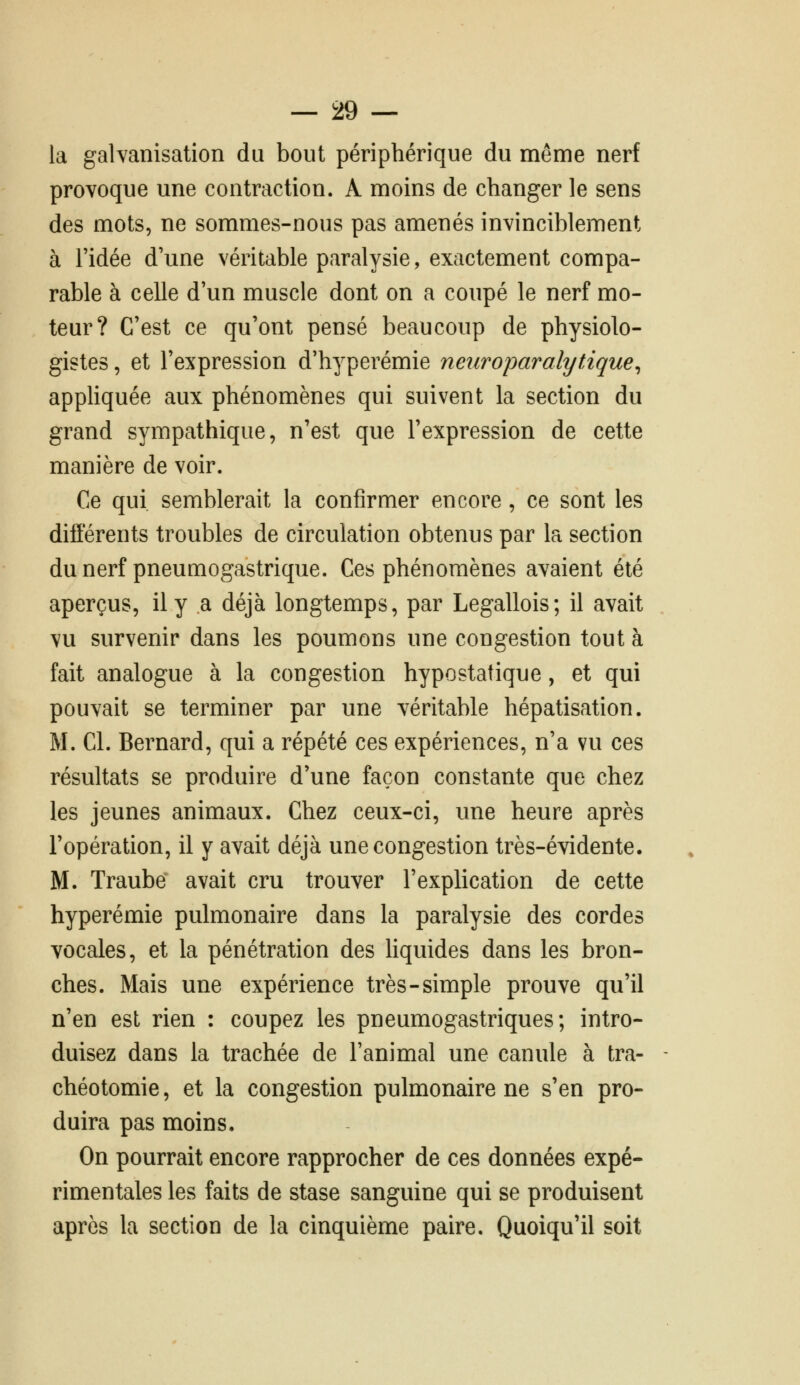 la galvanisation du bout périphérique du même nerf provoque une contraction. A moins de changer le sens des mots, ne sommes-nous pas amenés invinciblement à ridée d'une véritable paralysie, exactement compa- rable à celle d'un muscle dont on a coupé le nerf mo- teur? C'est ce qu'ont pensé beaucoup de physiolo- gistes, et l'expression d'hyperémie neuroparalytique^ appliquée aux phénomènes qui suivent la section du grand sympathique, n'est que l'expression de cette manière de voir. Ce qui semblerait la confirmer encore, ce sont les différents troubles de circulation obtenus par la section du nerf pneumogastrique. Ces phénomènes avaient été aperçus, il y a déjà longtemps, par Legallois; il avait vu survenir dans les poumons une congestion tout à fait analogue à la congestion hypostatique, et qui pouvait se terminer par une véritable hépatisation. M. Cl. Bernard, qui a répété ces expériences, n'a vu ces résultats se produire d'une façon constante que chez les jeunes animaux. Chez ceux-ci, une heure après l'opération, il y avait déjà une congestion très-évidente. M. Traube avait cru trouver l'explication de cette hyperémie pulmonaire dans la paralysie des cordes vocales, et la pénétration des Hquides dans les bron- ches. Mais une expérience très-simple prouve qu'il n'en est rien : coupez les pneumogastriques; intro- duisez dans la trachée de l'animal une canule à tra- chéotomie , et la congestion pulmonaire ne s'en pro- duira pas moins. On pourrait encore rapprocher de ces données expé- rimentales les faits de stase sanguine qui se produisent après la section de la cinquième paire. Quoiqu'il soit