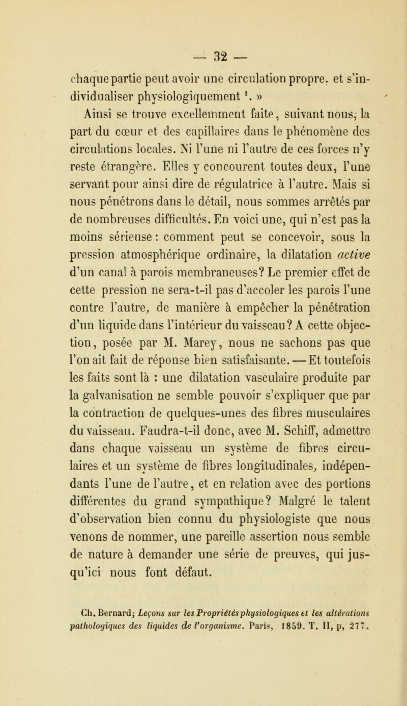 chaque partie peut avoir une circulation propre, et s'in- dividualiser physiologiquement \ » Ainsi se trouve excellemment faite, suivant nous, la part du cœur et des capillaires dans le phénomène des circulations locales. Ni l'une ni l'autre de ces forces n'y reste étrangère. Elles y concourent toutes deux, l'une servant pour ainsi dire de régulatrice à l'autre. Mais si nous pénétrons dans le détail, nous sommes arrêtés par de nombreuses difficultés. En voici une, qui n'est pas la moins sérieuse : comment peut se concevoir, sous la pression atmosphérique ordinaire, la dilatation active d'un canal à parois membraneuses? Le premier effet de cette pression ne sera-t-il pas d'accoler les parois l'une contre l'autre, de manière à empêcher la pénétration d'un liquide dans l'intérieur du vaisseau? A cette objec- tion, posée par M. Marey, nous ne sachons pas que Ton ait fait de réponse bien satisfaisante. — Et toutefois les faits sont là : une dilatation vasculaire produite par la galvanisation ne semble pouvoir s'expliquer que par la contraction de quelques-unes des fibres musculaires du vaisseau. Faudra-t-il donc, avec M. Schiff, admettre dans chaque vaisseau un système de fibres circu- laires et un système de fibres longitudinales, indépen- dants l'une de l'autre, et en relation avec des portions différentes du grand sympathique? Malgré le talent d'observation bien connu du physiologiste que nous venons de nommer, une pareille assertion nous semble de nature à demander une série de preuves, qui jus- qu'ici nous font défaut. Gh. Bernard; Leçons sur les Propriétés physiologiques et les altérations pathologiques des liquides de Vorganisme, Paris, 1859. T. II, p, 277.