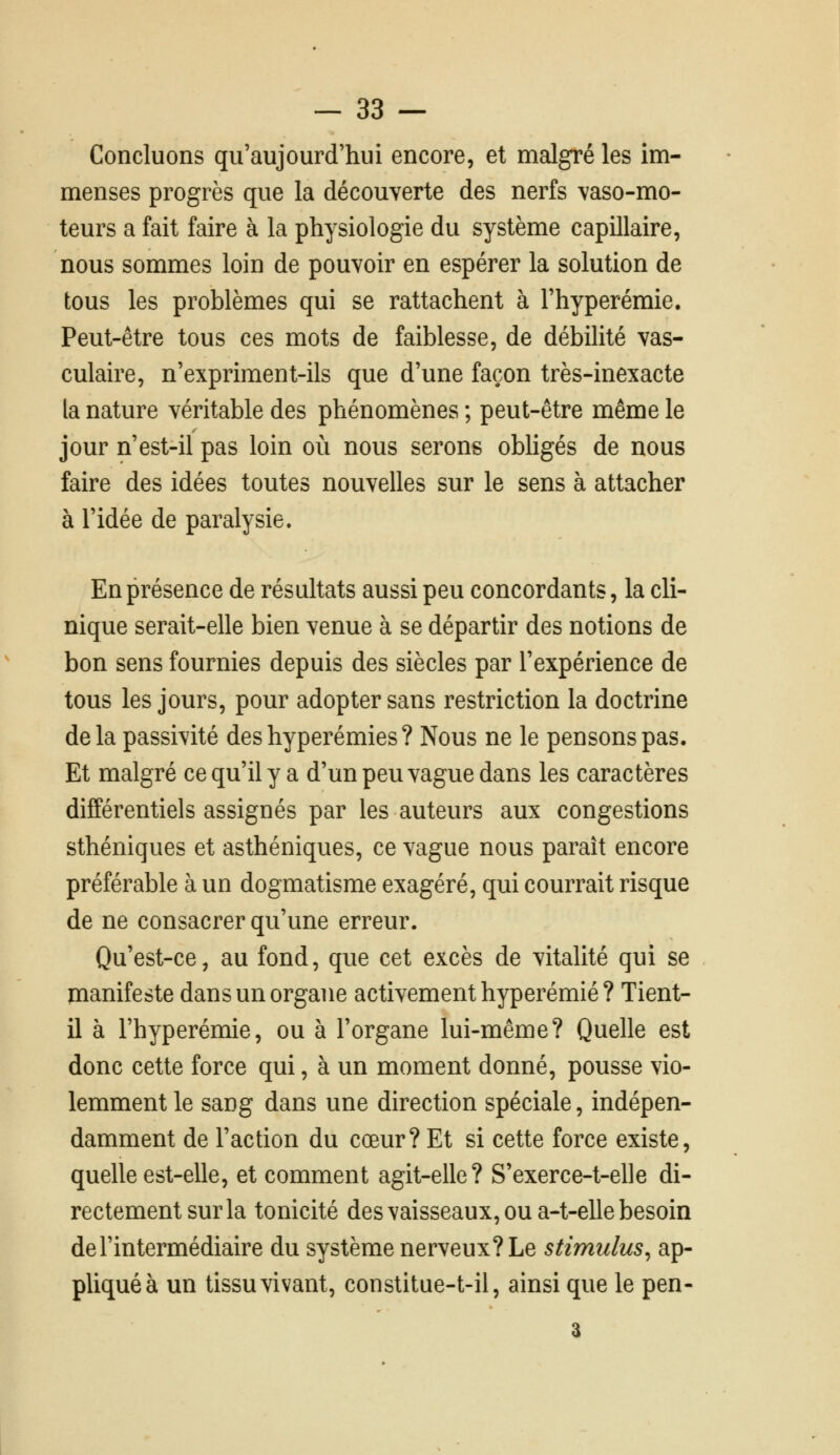 Concluons qu'aujourd'hui encore, et malgré les im- menses progrès que la découverte des nerfs vaso-mo- teurs a fait faire à la physiologie du système capillaire, nous sommes loin de pouvoir en espérer la solution de tous les problèmes qui se rattachent à l'hyperémie. Peut-être tous ces mots de faiblesse, de débilité vas- culaire, n'expriment-ils que d'une façon très-inexacte la nature véritable des phénomènes ; peut-être même le jour n'est-il pas loin où nous serons obhgés de nous faire des idées toutes nouvelles sur le sens à attacher à l'idée de paralysie. En présence de résultats aussi peu concordants, la cli- nique serait-elle bien venue à se départir des notions de bon sens fournies depuis des siècles par l'expérience de tous les jours, pour adopter sans restriction la doctrine delà passivité deshyperémies? Nous ne le pensons pas. Et malgré ce qu'il y a d'un peu vague dans les caractères différentiels assignés par les auteurs aux congestions sthéniques et asthéniques, ce vague nous paraît encore préférable à un dogmatisme exagéré, qui courrait risque de ne consacrer qu'une erreur. Qu'est-ce, au fond, que cet excès de vitalité qui se manifeste dans un organe activement hyperémié? Tient- il à l'hyperémie, ou à l'organe lui-même? Quelle est donc cette force qui, à un moment donné, pousse vio- lemment le sang dans une direction spéciale, indépen- damment de l'action du cœur? Et si cette force existe, quelle est-elle, et comment agit-elle? S'exerce-t-elle di- rectement sur la tonicité des vaisseaux, ou a-t-elle besoin de l'intermédiaire du système nerveux? Le stimulus^ ap- pliquée un tissu vivant, constitue-t-il, ainsi que le pen- a