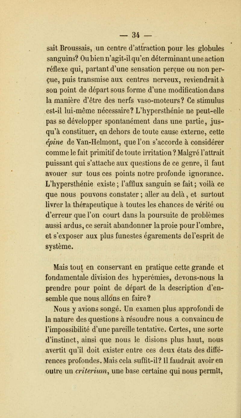 sait Broussais, un centre d'attraction pour les globules sanguins? Ou bien n'agit-il qu'en déterminant une action réflexe qui, partant d'une sensation perçue ou non per- çue, puis transmise aux centres nerveux, reviendrait à son point de départ sous forme d'une modification dan s la manière d'être des nerfs vaso-moteurs? Ce stimulus est-il lui-même nécessaire? L'hypersthénie ne peut-elle pas se développer spontanément dans une partie, jus- qu'à constituer, en dehors de toute cause externe, cette épine de Van-Helmont, que Ton s'accorde à considérer comme le fait primitif de toute irritation ? Malgré l'attrait puissant qui s'attache aux questions de ce genre, il faut avouer sur tous ces points notre profonde ignorance. L'hypersthénie existe; l'afflux sanguin se fait; voilà ce que nous pouvons constater ; aller au delà, et surtout livrer la thérapeutique à toutes les chances de vérité ou d'erreur que l'on court dans la poursuite de problèmes aussi ardus, ce serait abandonner la proie pour l'ombre, et s'exposer aux plus funestes égarements de l'esprit de système. Mais tout en conservant en pratique cette grande et fondamentale division des hyperémies, devons-nous la prendre pour point de départ de la description d'en- semble que nous allons en faire ? Nous y avions songé. Un examen plus approfondi de la nature des questions à résoudre nous a convaincu de l'impossibilité d'une pareille tentative. Certes, une sorte d'instinct, ainsi que nous le disions plus haut, nous avertit qu'il doit exister entre ces deux états des diffé- rences profondes. Mais cela suffit-il? Il faudrait avoir en outre un critérium^ une base certaine qui nous permît,