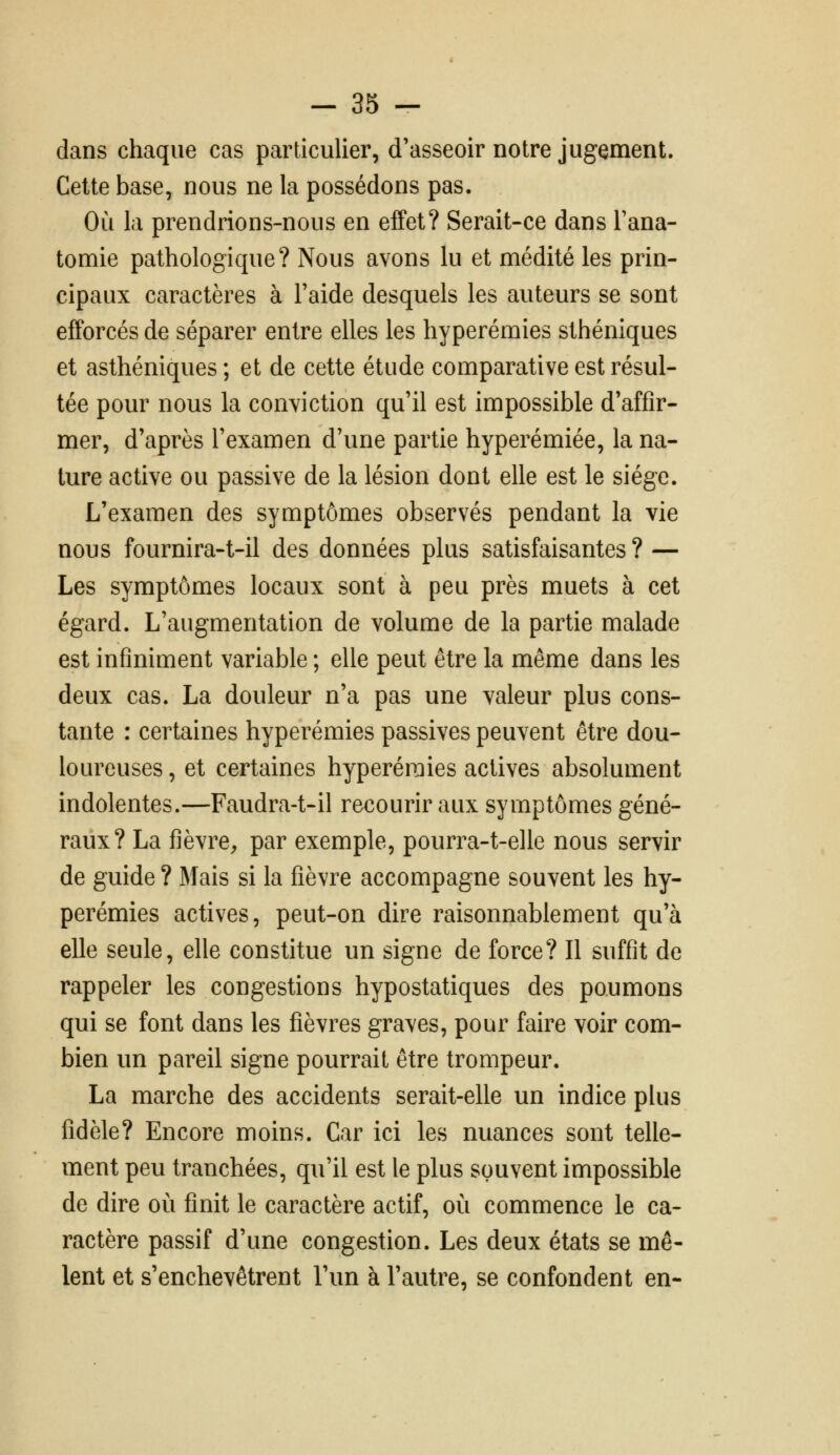 dans chaque cas particulier, d'asseoir notre jugement. Cette base, nous ne la possédons pas. Où la prendrions-nous en effet? Serait-ce dans Tana- tomie pathologique? Nous avons lu et médité les prin- cipaux caractères à Faide desquels les auteurs se sont efforcés de séparer entre elles les hyperémies sthéniques et asthéniques ; et de cette étude comparative est résul- tée pour nous la conviction qu'il est impossible d'affir- mer, d'après l'examen d'une partie hyperémiée, la na- ture active ou passive de la lésion dont elle est le siège. L'examen des symptômes observés pendant la vie nous fournira-t-il des données plus satisfaisantes ? — Les symptômes locaux sont à peu près muets à cet égard. L'augmentation de volume de la partie malade est infiniment variable ; elle peut être la même dans les deux cas. La douleur n'a pas une valeur plus cons- tante : certaines hyperémies passives peuvent être dou- loureuses , et certaines hyperémies actives absolument indolentes.—Faudra-t-il recourir aux symptômes géné- raux? La fièvre^ par exemple, pourra-t-elle nous servir de guide ? Mais si la fièvre accompagne souvent les hy- perémies actives, peut-on dire raisonnablement qu'à elle seule, elle constitue un signe de force? Il suffit de rappeler les congestions hypostatiques des poumons qui se font dans les fièvres graves, pour faire voir com- bien un pareil signe pourrait être trompeur. La marche des accidents serait-elle un indice plus fidèle? Encore moins. Car ici les nuances sont telle- ment peu tranchées, qu'il est le plus souvent impossible de dire où finit le caractère actif, où commence le ca- ractère passif d'une congestion. Les deux états se mê- lent et s'enchevêtrent l'un à l'autre, se confondent en-