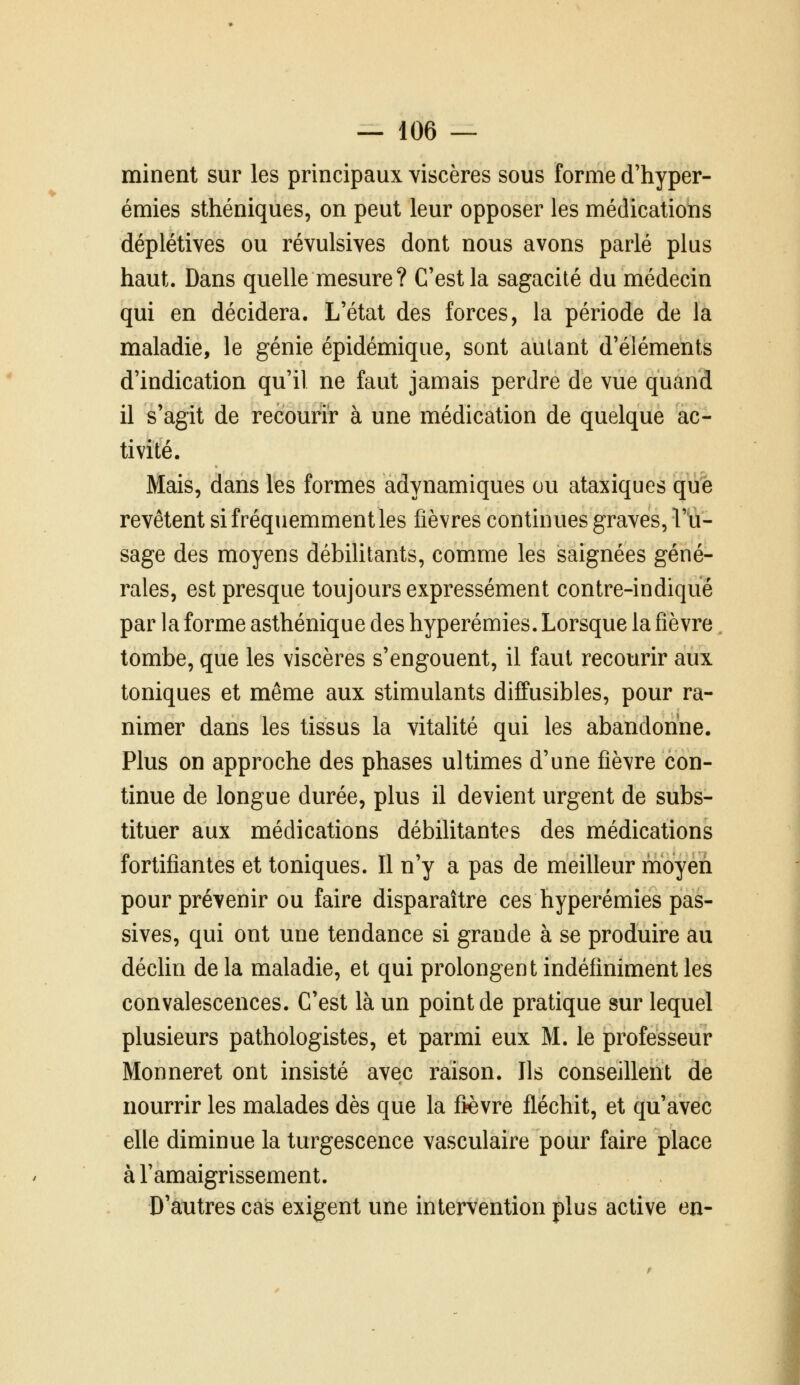 minent sur les principaux viscères sous forme d'hyper- émies sthéniques, on peut leur opposer les médications déplétives ou révulsives dont nous avons parlé plus haut. Dans quelle mesure ? C'est la sagacité du médecin qui en décidera. L'état des forces, la période de la maladie, le génie épidémique, sont autant d'éléments d'indication qu'il ne faut jamais perdre de vue quand il s'agit de recourir à une médication de quelque ac- tivité. Mais, dans les formes adynamiques ou ataxiques qûfe revêtent si fréquemment les fièvres continues graves, l'u- sage des moyens débilitants, comme les saignées géné- rales, est presque toujours expressément contre-indiqué par la forme asthénique des hyperémies. Lorsque la fièvre tombe, que les viscères s'engouent, il faut recourir aux toniques et même aux stimulants diffusibles, pour ra- nimer dans les tissus la vitalité qui les abandonne. Plus on approche des phases ultimes d'une fièvre con- tinue de longue durée, plus il devient urgent de subs- tituer aux médications débilitantes des médications fortifiantes et toniques. Il n'y a pas de meilleur moyen pour prévenir ou faire disparaître ces hyperémies pas- sives, qui ont une tendance si grande à se produire au décUn de la maladie, et qui prolongent indéfiniment les convalescences. C'est là un point de pratique sur lequel plusieurs pathologistes, et parmi eux M. le professeur Monneret ont insisté avec raison. Ils conseillent de nourrir les malades dès que la fièvre fléchit, et qu'avec elle diminue la turgescence vasculaire pour faire place à l'amaigrissement. D'autres cas exigent une intervention plus active en-