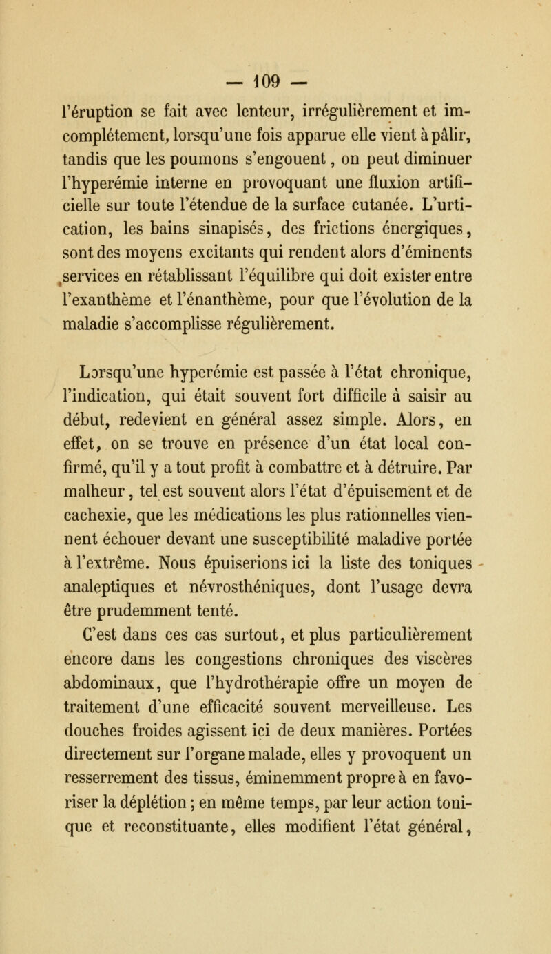 l'éruption se fait avec lenteur, irrégulièrement et im- eomplétement^ lorsqu'une fois apparue elle vient à pâlir, tandis que les poumons s'engouent, on peut diminuer l'hyperémie interne en provoquant une fluxion artifi- cielle sur toute l'étendue de la surface cutanée. L'urti- cation, les bains sinapisés, des frictions énergiques, sont des moyens excitants qui rendent alors d'éminents ^services en rétablissant l'équilibre qui doit exister entre l'exanthème et l'énanthème, pour que l'évolution de la maladie s'accomplisse régulièrement. Lorsqu'une hyperémie est passée à l'état chronique, l'indication, qui était souvent fort difficile à saisir au début, redevient en général assez simple. Alors, en effet, on se trouve en présence d'un état local con- firmé, qu'il y a tout profit à combattre et à détruire. Par malheur, tel est souvent alors l'état d'épuisement et de cachexie, que les médications les plus rationnelles vien- nent échouer devant une susceptibiUté maladive portée à l'extrême. Nous épuiserions ici la liste des toniques analeptiques et névrosthéniques, dont l'usage devra être prudemment tenté. C'est dans ces cas surtout, et plus particulièrement encore dans les congestions chroniques des viscères abdominaux, que l'hydrothérapie offre un moyen de traitement d'une efficacité souvent merveilleuse. Les douches froides agissent ici de deux manières. Portées directement sur l'organe malade, elles y provoquent un resserrement des tissus, éminemment propre à en favo- riser la déplétion ; en même temps, par leur action toni- que et reconstituante, elles modifient l'état général,