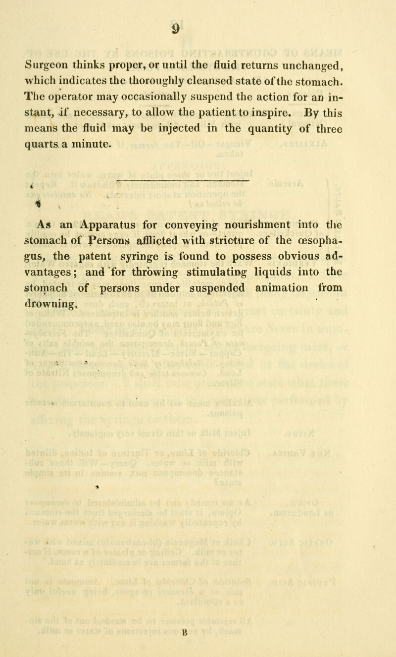 Surgeon thinks proper, or until the fluid returns unchanged, which indicates the thoroughly cleansed state of the stomach. The operator may occasionally suspend the action for an in- stant, if necessary, to allow the patient to inspire. By this means the fluid may be injected in the quantity of three quarts a minute. As an Apparatus for conveying nourishment into the stomach of Persons afflicted with stricture of the oesopha- gus, the patent syringe is found to possess obvious ad- vantages ; and for throwing stimulating liquids into the stomach of persons under suspended animation from drowning.