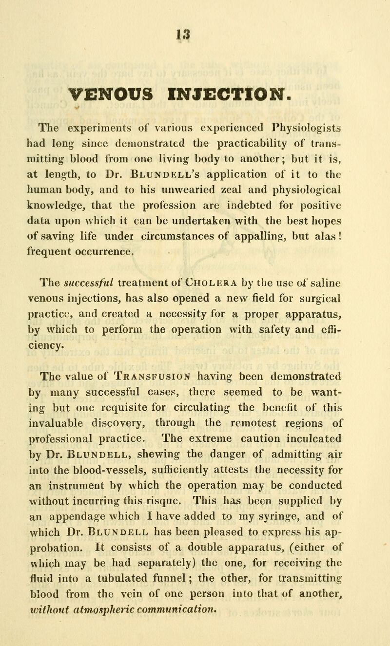 VENOUS INJECTION. The experiments of various experienced Physiologists had long since demonstrated the practicability of trans- mitting blood from one living body to another; but it is, at length, to Dr. Blundell's application of it to the human body, and to his unwearied zeal and physiological knowledge, that the profession are indebted for positive data upon which it can be undertaken with the best hopes of saving life under circumstances of appalling, but alas! frequent occurrence. The successful treatment of Cholera by the use oi' saline venous injections, has also opened a new field for surgical practice, and created a necessity for a proper apparatus, by which to perform the operation with safety and effi- ciency. The value of Transfusion having been demonstrated by many successful cases, there seemed to be want- ing but one requisite for circulating the benefit of this invaluable discovery, through the remotest regions of professional practice. The extreme caution inculcated by Dr. Blundell, shewing the danger of admitting air into the blood-vessels, sufficiently attests the necessity for an instrument by which the operation may be conducted without incurring this risque. This has been supplied by an appendage which I have added to my syringe, and of which Dr. Blundell has been pleased to express his ap- probation. It consists of a double apparatus, (either of which may be had separately) the one, for receiving the fluid into a tubulated funnel; the other, for transmitting blood from the vein of one person into that of another, without atmospheric communication*