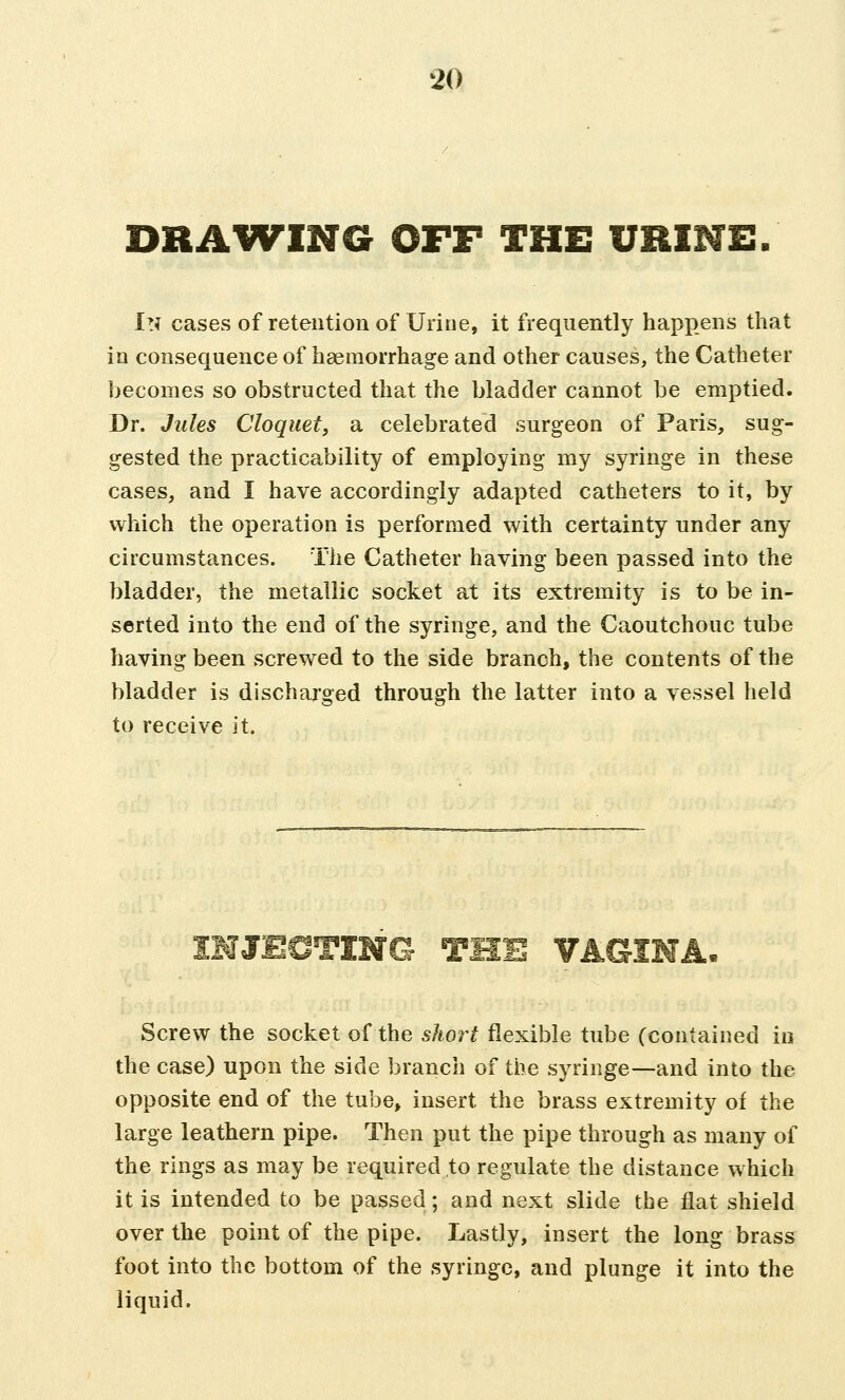 DRAWING OFF THE URINE. In cases of retention of Urine, it frequently happens that in consequence of haemorrhage and other causes, the Catheter becomes so obstructed that the bladder cannot be emptied. Dr. Jules Cloquet, a celebrated surgeon of Paris, sug- gested the practicability of employing my syringe in these cases, and I have accordingly adapted catheters to it, by which the operation is performed with certainty under any circumstances. The Catheter having been passed into the bladder, the metallic socket at its extremity is to be in- serted into the end of the syringe, and the Caoutchouc tube having been screwed to the side branch, the contents of the bladder is discharged through the latter into a vessel held to receive it. INJECTING THE VAGINA. Screw the socket of the short flexible tube (contained in the case) upon the side branch of the syringe—and into the opposite end of the tube, insert the brass extremity of the large leathern pipe. Then put the pipe through as many of the rings as may be required to regulate the distance which it is intended to be passed; and next slide the flat shield over the point of the pipe. Lastly, insert the long brass foot into the bottom of the syringe, and plunge it into the liquid.