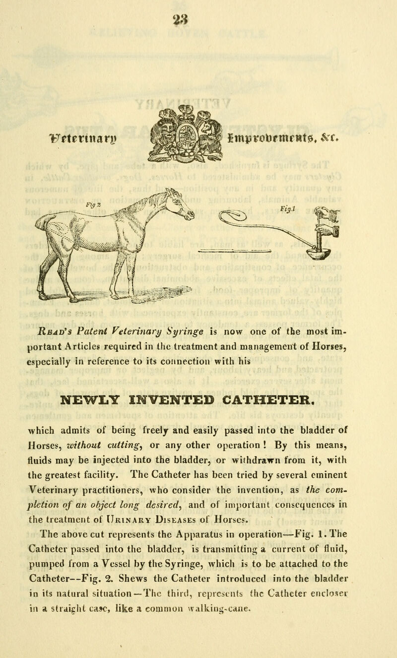 2H Fftertnarj) ImprotoftnfHtjs, »Vr. ,Mm%, :% f^% <^_ Read's Patent Veterinary Syringe is now one of the most im- portant Articles required in the treatment and management of Horses, especially in reference to its connection with his NEWLY INVENTED CATHETER, which admits of being freely and easily passed into the bladder of Horses, without cutting, or any other operation ! By this means, fluids may be injected into the bladder, or withdrawn from it, with the greatest facility. The Catheter has been tried by several eminent Veterinary practitioners, who consider the invention, as the com- pletion of an object long desired, and of important consequences in the treatment of Urinary Diseases of Horses. The above cut represents the Apparatus in operation—Fig. l.The Catheter passed into the bladder, is transmitting a current of fluid, pumped from a Vessel by the Syringe, which is to be attached to the Catheter—Fig. 2. Shews the Catheter introduced into the bladder in its natural situation —The third, represents the Catheter encloset in a straight case, like a common walking-cane.