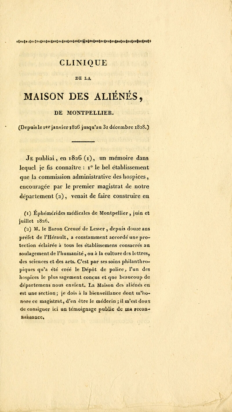 DE LA MAISON DES ALIÉNÉS, DE MONTPELLIER. (Depuisle icf janvier 1826 jusqu'au 3i décembre 1S28.) Je publiai, en 1826 (i), tm mémoire dans lequel je fis connaître : 1° le bel établissement que la commission administrative des hospices, encouragée par le premier magistrat de notre département (2) , venait de faire construire en (i) Éphe'mérides médicales de Montpellier, juin et juillet 1826. (2) M, le Baron Creuzé de Lesser , depuis douze ans préfet de l'Hérault, a constamment accordé une pro- tection éclairée à tous les établissemens consacrés aa soulagement de l'humanité, ou à la culture des lettres, des sciences et des arts. C'est par ses soins philanthro- piques qu'a été créé le Dépôt de police, l'un des hospices le plus sagement conçus et que beaucoup de départemens nous envient. La Maison des aliénés ea est une section j je dois à la bienveillance dont m'ho- nore ce magistrat, d'en être le médecin ; il m'est dous de consigner ici ua témoignage public de ma vecoo* Baissaace.